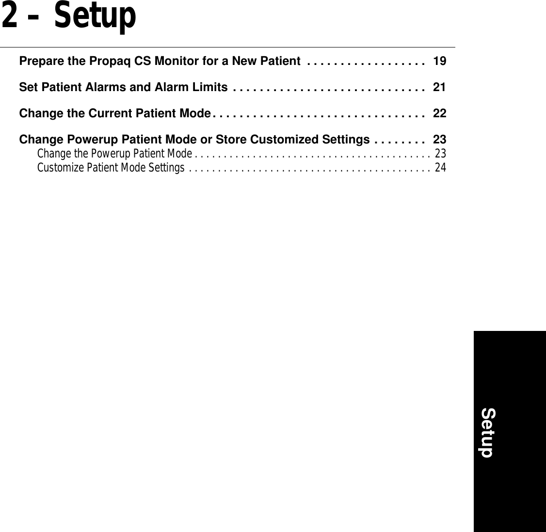 Setup2 – SetupPrepare the Propaq CS Monitor for a New Patient  . . . . . . . . . . . . . . . . . .  19Set Patient Alarms and Alarm Limits . . . . . . . . . . . . . . . . . . . . . . . . . . . . .  21Change the Current Patient Mode. . . . . . . . . . . . . . . . . . . . . . . . . . . . . . . .  22Change Powerup Patient Mode or Store Customized Settings . . . . . . . .  23Change the Powerup Patient Mode . . . . . . . . . . . . . . . . . . . . . . . . . . . . . . . . . . . . . . . . . 23Customize Patient Mode Settings . . . . . . . . . . . . . . . . . . . . . . . . . . . . . . . . . . . . . . . . . . 24