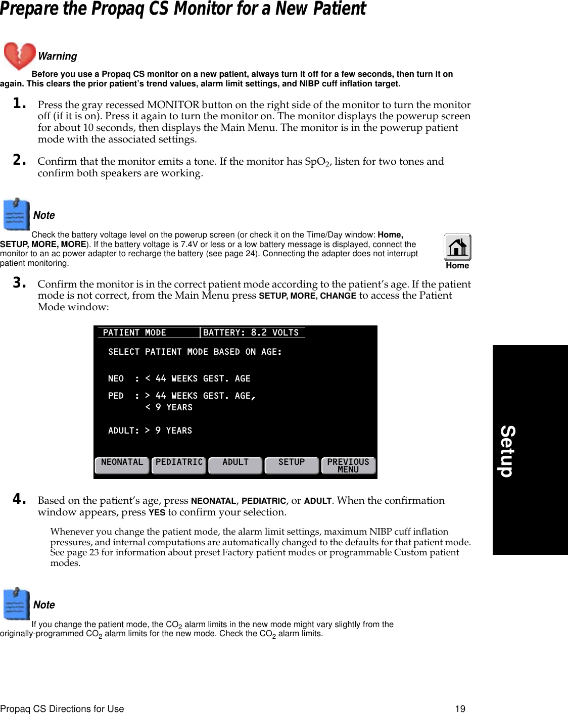 Propaq CS Directions for Use 19SetupPrepare the Propaq CS Monitor for a New PatientWarning Before you use a Propaq CS monitor on a new patient, always turn it off for a few seconds, then turn it on again. This clears the prior patient’s trend values, alarm limit settings, and NIBP cuff inflation target.1. Press the gray recessed MONITOR button on the right side of the monitor to turn the monitor off (if it is on). Press it again to turn the monitor on. The monitor displays the powerup screen for about 10 seconds, then displays the Main Menu. The monitor is in the powerup patient mode with the associated settings.2. Confirm that the monitor emits a tone. If the monitor has SpO2, listen for two tones and confirm both speakers are working.Note  Check the battery voltage level on the powerup screen (or check it on the Time/Day window: Home, SETUP, MORE, MORE). If the battery voltage is 7.4V or less or a low battery message is displayed, connect the monitor to an ac power adapter to recharge the battery (see page 24). Connecting the adapter does not interrupt patient monitoring.3. Confirm the monitor is in the correct patient mode according to the patient’s age. If the patient mode is not correct, from the Main Menu press SETUP, MORE, CHANGE to access the Patient Mode window:4. Based on the patient’s age, press NEONATAL, PEDIATRIC, or ADULT. When the confirmation window appears, press YES to confirm your selection.Whenever you change the patient mode, the alarm limit settings, maximum NIBP cuff inflation pressures, and internal computations are automatically changed to the defaults for that patient mode. See page 23 for information about preset Factory patient modes or programmable Custom patient modes.Note  If you change the patient mode, the CO2 alarm limits in the new mode might vary slightly from the originally-programmed CO2 alarm limits for the new mode. Check the CO2 alarm limits.Home PATIENT MODE NEONATALPEDIATRICADULTSETUPSELECT PATIENT MODE BASED ON AGE:PED  : &gt; 44 WEEKS GEST. AGE,ADULT:NEO  : &lt; 44 WEEKS GEST. AGE&lt; 9 YEARS &gt; 9 YEARSBATTERY: 8.2 VOLTSPREVIOUSMENU