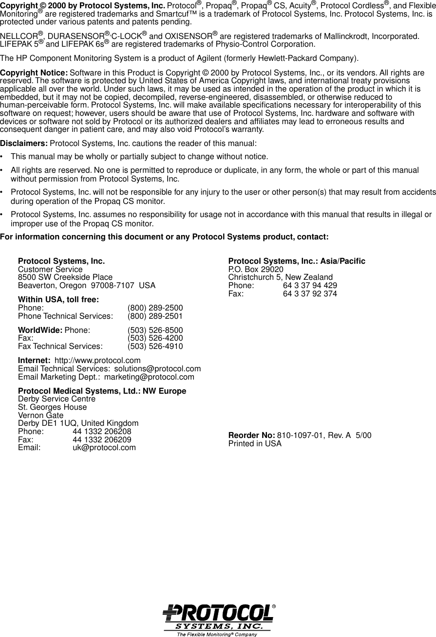  Copyright © 2000 by Protocol Systems, Inc.  Protocol ® , Propaq ® , Propaq ®  CS, Acuity ® , Protocol Cordless ® , and Flexible Monitoring ®  are registered trademarks and Smartcuf™ is a trademark of Protocol Systems, Inc. Protocol Systems, Inc. is protected under various patents and patents pending.NELLCOR ® , DURASENSOR ®, C-LOCK ®  and OXISENSOR ®  are registered trademarks of Mallinckrodt, Incorporated. LIFEPAK   5 ®  and LIFEPAK   6s ®  are registered trademarks of Physio-Control Corporation.The HP Component Monitoring System is a product of Agilent (formerly Hewlett-Packard Company). Copyright Notice:  Software in this Product is Copyright © 2000 by Protocol Systems, Inc., or its vendors. All rights are reserved. The software is protected by United States of America Copyright laws, and international treaty provisions applicable all over the world. Under such laws, it may be used as intended in the operation of the product in which it is embedded, but it may not be copied, decompiled, reverse-engineered, disassembled, or otherwise reduced to human-perceivable form. Protocol Systems, Inc. will make available speciﬁcations necessary for interoperability of this software on request; however, users should be aware that use of Protocol Systems, Inc. hardware and software with devices or software not sold by Protocol or its authorized dealers and afﬁliates may lead to erroneous results and consequent danger in patient care, and may also void Protocol’s warranty. Disclaimers:  Protocol Systems, Inc. cautions the reader of this manual:• This manual may be wholly or partially subject to change without notice.• All rights are reserved. No one is permitted to reproduce or duplicate, in any form, the whole or part of this manual without permission from Protocol Systems, Inc.• Protocol Systems, Inc. will not be responsible for any injury to the user or other person(s) that may result from accidents during operation of the Propaq CS monitor.• Protocol Systems, Inc. assumes no responsibility for usage not in accordance with this manual that results in illegal or improper use of the Propaq CS monitor. For information concerning this document or any Protocol Systems product, contact:Protocol Systems, Inc.Customer Service8500 SW Creekside PlaceBeaverton, Oregon  97008-7107  USA Within USA, toll free: Phone: (800) 289-2500Phone Technical Services: (800) 289-2501WorldWide: Phone:  (503) 526-8500Fax: (503) 526-4200Fax Technical Services:  (503) 526-4910Internet:  http://www.protocol.comEmail Technical Services:  solutions@protocol.comEmail Marketing Dept.:  marketing@protocol.comProtocol Medical Systems, Ltd.: NW EuropeDerby Service CentreSt. Georges HouseVernon GateDerby DE1 1UQ, United KingdomPhone: 44 1332 206208Fax: 44 1332 206209Email: uk@protocol.comProtocol Systems, Inc.: Asia/PaciﬁcP.O. Box 29020Christchurch 5, New ZealandPhone: 64 3 37 94 429Fax: 64 3 37 92 374Reorder No: 810-1097-01, Rev. A  5/00Printed in USA