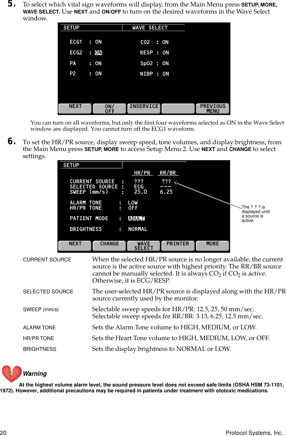 20 Protocol Systems, Inc.5. To select which vital sign waveforms will display, from the Main Menu press SETUP, MORE, WAVE SELECT. Use NEXT and ON/OFF to turn on the desired waveforms in the Wave Select window..You can turn on all waveforms, but only the first four waveforms selected as ON in the Wave Select window are displayed. You cannot turn off the ECG1 waveform.6. To set the HR/PR source, display sweep speed, tone volumes, and display brightness, from the Main Menu press SETUP, MORE to access Setup Menu 2. Use NEXT and CHANGE to select settings.CURRENT SOURCE When the selected HR/PR source is no longer available, the current source is the active source with highest priority. The RR/BR source cannot be manually selected. It is always CO2 if CO2 is active. Otherwise, it is ECG/RESP.SELECTED SOURCE The user-selected HR/PR source is displayed along with the HR/PR source currently used by the monitor.SWEEP (mm/s) Selectable sweep speeds for HR/PR: 12.5, 25, 50 mm/sec.Selectable sweep speeds for RR/BR: 3.13, 6.25, 12.5 mm/sec.ALARM TONE  Sets the Alarm Tone volume to HIGH, MEDIUM, or LOW.HR/PR TONE  Sets the Heart Tone volume to HIGH, MEDIUM, LOW, or OFF.BRIGHTNESS Sets the display brightness to NORMAL or LOW.Warning At the highest volume alarm level, the sound pressure level does not exceed safe limits (OSHA HSM 73-1101, 1972). However, additional precautions may be required in patients under treatment with ototoxic medications.SETUPECG1  : ONWAVE SELECT CO2  : ON RESP : ON SpO2 : ON NIBP : ONECG2  : ONNEXTON/OFFINSERVICE PREVIOUSMENUPA : ONP2: ONSETUPCURRENT SOURCE  :   ???SELECTED SOURCE :   ECGSWEEP (mm/s)ALARM TONEHR/PR TONEPATIENT MODEBRIGHTNESSHR/PR   RR/BRNEXTCHANGEWAVESELECT MORE???---:25.0 6.25::::LOWOFFADULTNORMALPRINTERThe ? ? ? is displayed until a source is active.