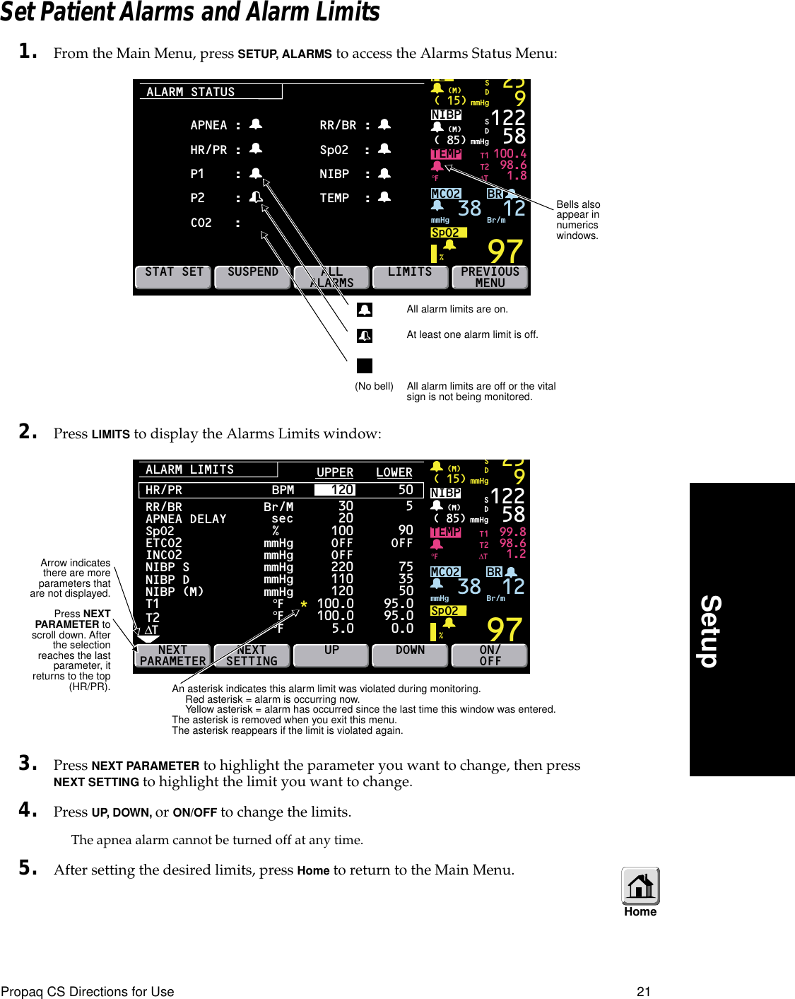 Propaq CS Directions for Use 21SetupSet Patient Alarms and Alarm Limits1. From the Main Menu, press SETUP, ALARMS to access the Alarms Status Menu:2. Press LIMITS to display the Alarms Limits window:3. Press NEXT PARAMETER to highlight the parameter you want to change, then press NEXT SETTING to highlight the limit you want to change.4. Press UP, DOWN, or ON/OFF to change the limits.The apnea alarm cannot be turned off at any time.5. After setting the desired limits, press Home to return to the Main Menu.ALARM STATUSBRTEMP 100.498.61.897P2( 15) mmHg(M)259SDNIBP( 85) mmHg(M)%°F122 58MCO2SpO2mmHg 38 Br/mSDSTAT SETSUSPENDALLALARMS PREVIOUSMENUT1T2∆TLIMITSAPNEA :HR/PR :P1    :P2    :CO2   :RR/BR : SpO2  :NIBP  :TEMP  : 12All alarm limits are on.At least one alarm limit is off.(No bell) All alarm limits are off or the vital sign is not being monitored.Bells also appear in numerics windows.ALARM LIMITSBRTEMP 99.898.61.297( 15) mmHg(M)259SDNIBP( 85) mmHg(M)%°F122 58MCO2SpO2mmHg 38 Br/mSDNEXTPARAMETERT1T2∆TON/OFFRR/BRAPNEA DELAYSpO2ETCO2INCO2NIBP SNIBP DNIBP (M)  T1T2∆TmmHgmmHgmmHgmmHgmmHgNEXTSETTING UPBr/Msec%°F°F°FHR/PR BPM     120 50UPPER   LOWER 30 20100220110120100.0100.0  5.0590OFF75355095.095.0 0.0DOWN*OFFOFF12An asterisk indicates this alarm limit was violated during monitoring. Red asterisk = alarm is occurring now.Yellow asterisk = alarm has occurred since the last time this window was entered.The asterisk is removed when you exit this menu. The asterisk reappears if the limit is violated again.HomeArrow indicatesthere are moreparameters thatare not displayed.Press NEXTPARAMETER toscroll down. Afterthe selectionreaches the lastparameter, itreturns to the top(HR/PR).