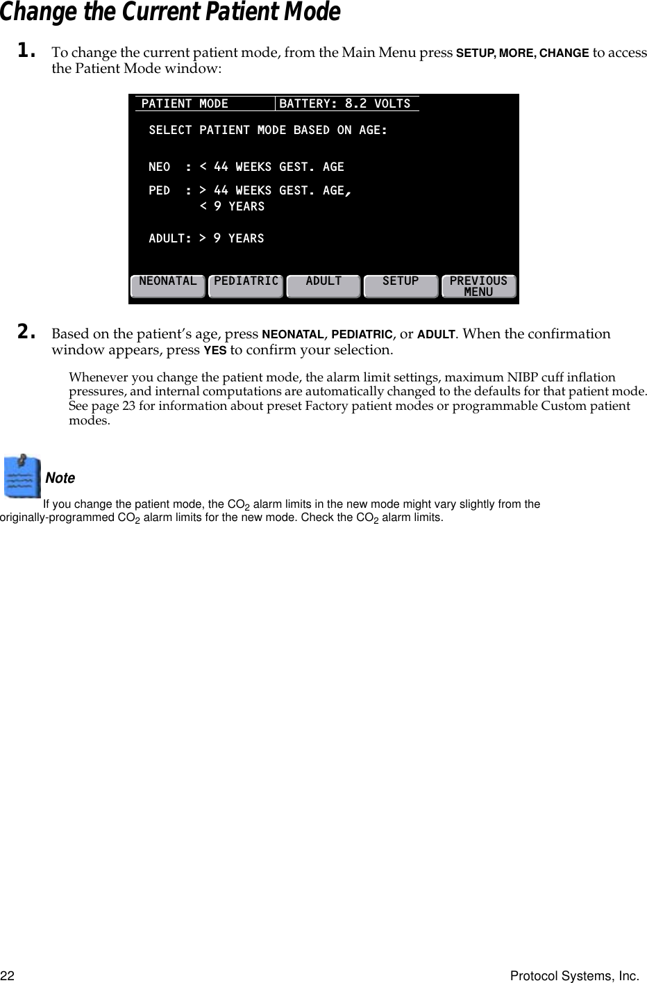 22 Protocol Systems, Inc.Change the Current Patient Mode1. To change the current patient mode, from the Main Menu press SETUP, MORE, CHANGE to access the Patient Mode window:2. Based on the patient’s age, press NEONATAL, PEDIATRIC, or ADULT. When the confirmation window appears, press YES to confirm your selection.Whenever you change the patient mode, the alarm limit settings, maximum NIBP cuff inflation pressures, and internal computations are automatically changed to the defaults for that patient mode. See page 23 for information about preset Factory patient modes or programmable Custom patient modes.Note  If you change the patient mode, the CO2 alarm limits in the new mode might vary slightly from the originally-programmed CO2 alarm limits for the new mode. Check the CO2 alarm limits. PATIENT MODE NEONATALPEDIATRICADULTSETUPSELECT PATIENT MODE BASED ON AGE:PED  : &gt; 44 WEEKS GEST. AGE,ADULT:NEO  : &lt; 44 WEEKS GEST. AGE&lt; 9 YEARS &gt; 9 YEARSBATTERY: 8.2 VOLTSPREVIOUSMENU