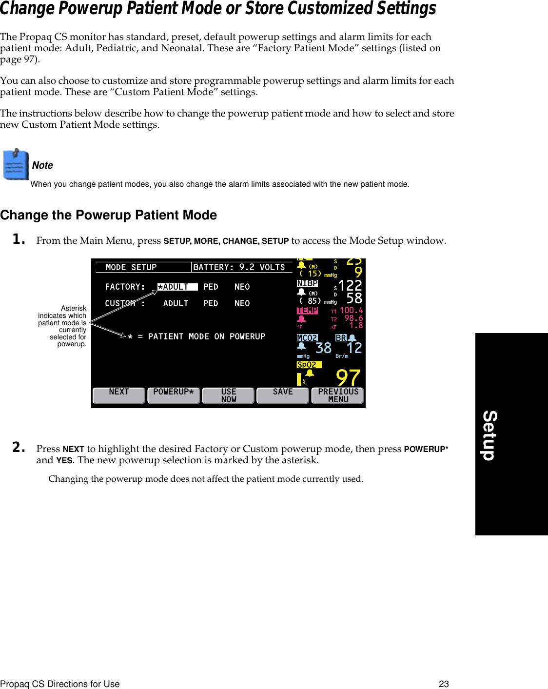 Propaq CS Directions for Use 23SetupChange Powerup Patient Mode or Store Customized SettingsThe Propaq CS monitor has standard, preset, default powerup settings and alarm limits for each patient mode: Adult, Pediatric, and Neonatal. These are “Factory Patient Mode” settings (listed on page 97).You can also choose to customize and store programmable powerup settings and alarm limits for each patient mode. These are “Custom Patient Mode” settings.The instructions below describe how to change the powerup patient mode and how to select and store new Custom Patient Mode settings.Note  When you change patient modes, you also change the alarm limits associated with the new patient mode.Change the Powerup Patient Mode1. From the Main Menu, press SETUP, MORE, CHANGE, SETUP to access the Mode Setup window.2. Press NEXT to highlight the desired Factory or Custom powerup mode, then press POWERUP* and YES. The new powerup selection is marked by the asterisk.Changing the powerup mode does not affect the patient mode currently used.MODE SETUPBRTEMP 100.498.61.897P2( 15) mmHg(M)259SDNIBP( 85) mmHg(M)%°F122 58MCO2SpO2mmHg 38 Br/mSDNEXTT1T2∆TPREVIOUSMENUPOWERUP* USENOWFACTORY:SAVEBATTERY: 9.2 VOLTS*ADULT   PEDCUSTOM* = PATIENT MODE ON POWERUPADULT PEDNEONEO:12Asteriskindicates whichpatient mode iscurrentlyselected forpowerup.