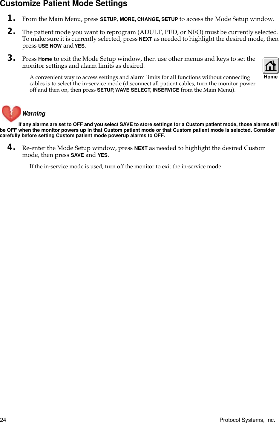 24 Protocol Systems, Inc.Customize Patient Mode Settings1. From the Main Menu, press SETUP, MORE, CHANGE, SETUP to access the Mode Setup window.2. The patient mode you want to reprogram (ADULT, PED, or NEO) must be currently selected. To make sure it is currently selected, press NEXT as needed to highlight the desired mode, then press USE NOW and YES.3. Press Home to exit the Mode Setup window, then use other menus and keys to set the monitor settings and alarm limits as desired.A convenient way to access settings and alarm limits for all functions without connecting cables is to select the in-service mode (disconnect all patient cables, turn the monitor power off and then on, then press SETUP, WAVE SELECT, INSERVICE from the Main Menu).Warning If any alarms are set to OFF and you select SAVE to store settings for a Custom patient mode, those alarms will be OFF when the monitor powers up in that Custom patient mode or that Custom patient mode is selected. Consider carefully before setting Custom patient mode powerup alarms to OFF.4. Re-enter the Mode Setup window, press NEXT as needed to highlight the desired Custom mode, then press SAVE and YES.If the in-service mode is used, turn off the monitor to exit the in-service mode.Home