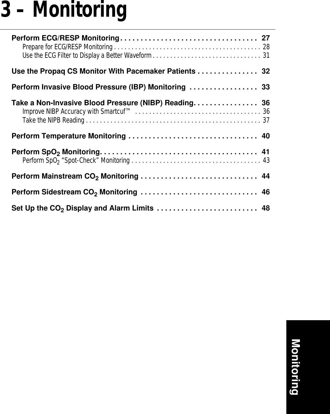 Monitoring3 – MonitoringPerform ECG/RESP Monitoring. . . . . . . . . . . . . . . . . . . . . . . . . . . . . . . . . .  27Prepare for ECG/RESP Monitoring . . . . . . . . . . . . . . . . . . . . . . . . . . . . . . . . . . . . . . . . . . 28Use the ECG Filter to Display a Better Waveform. . . . . . . . . . . . . . . . . . . . . . . . . . . . . . . 31Use the Propaq CS Monitor With Pacemaker Patients . . . . . . . . . . . . . . .  32Perform Invasive Blood Pressure (IBP) Monitoring  . . . . . . . . . . . . . . . . .  33Take a Non-Invasive Blood Pressure (NIBP) Reading. . . . . . . . . . . . . . . .  36Improve NIBP Accuracy with Smartcuf™ . . . . . . . . . . . . . . . . . . . . . . . . . . . . . . . . . . . . 36Take the NIPB Reading . . . . . . . . . . . . . . . . . . . . . . . . . . . . . . . . . . . . . . . . . . . . . . . . . . 37Perform Temperature Monitoring . . . . . . . . . . . . . . . . . . . . . . . . . . . . . . . .  40Perform SpO2 Monitoring. . . . . . . . . . . . . . . . . . . . . . . . . . . . . . . . . . . . . . .  41Perform SpO2 “Spot-Check” Monitoring . . . . . . . . . . . . . . . . . . . . . . . . . . . . . . . . . . . . . 43Perform Mainstream CO2 Monitoring . . . . . . . . . . . . . . . . . . . . . . . . . . . . .  44Perform Sidestream CO2 Monitoring  . . . . . . . . . . . . . . . . . . . . . . . . . . . . .  46Set Up the CO2 Display and Alarm Limits  . . . . . . . . . . . . . . . . . . . . . . . . .  48