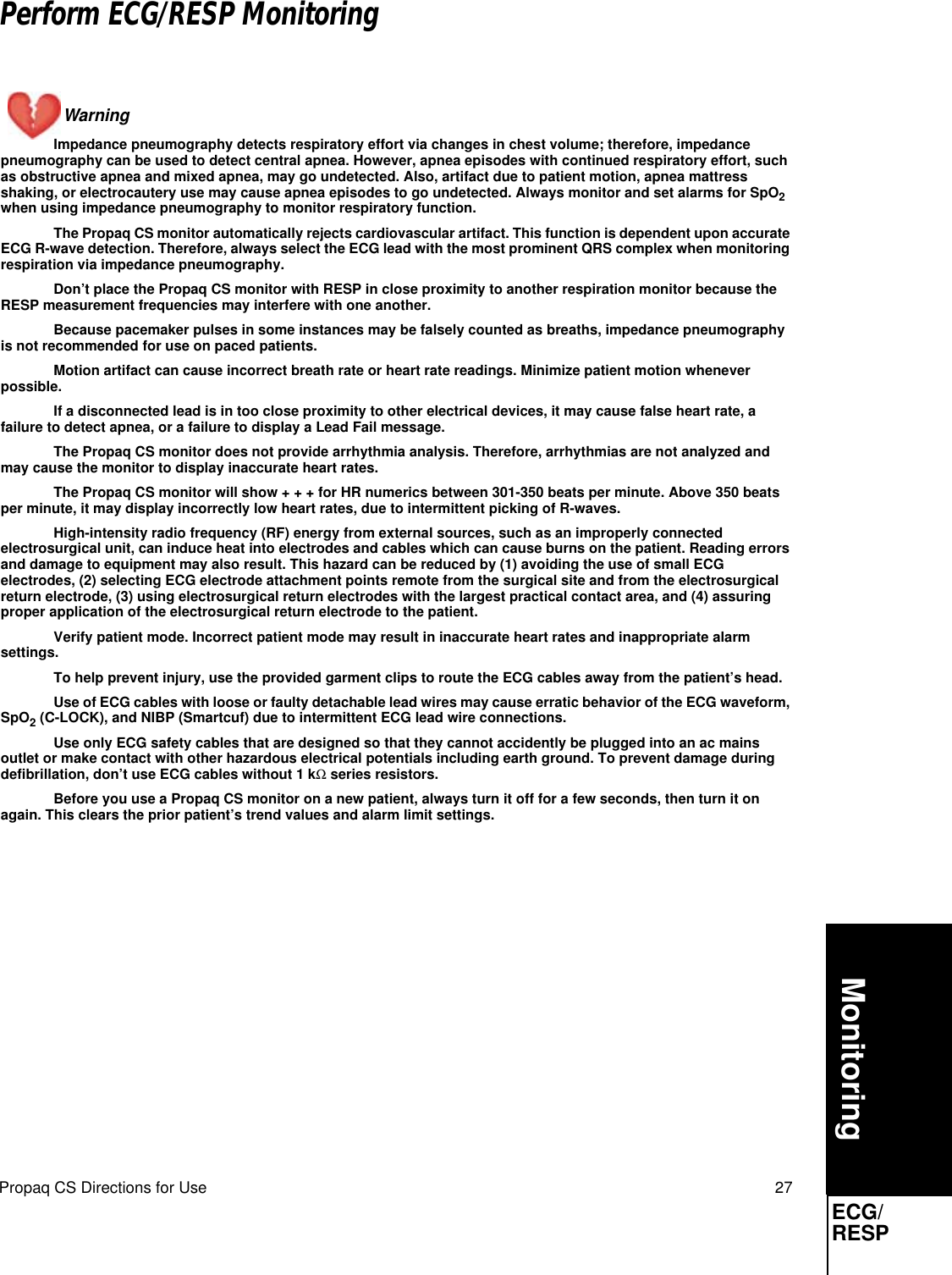 Propaq CS Directions for Use 27MonitoringECG/RESPPerform ECG/RESP MonitoringWarning Impedance pneumography detects respiratory effort via changes in chest volume; therefore, impedance pneumography can be used to detect central apnea. However, apnea episodes with continued respiratory effort, such as obstructive apnea and mixed apnea, may go undetected. Also, artifact due to patient motion, apnea mattress shaking, or electrocautery use may cause apnea episodes to go undetected. Always monitor and set alarms for SpO2 when using impedance pneumography to monitor respiratory function.The Propaq CS monitor automatically rejects cardiovascular artifact. This function is dependent upon accurate ECG R-wave detection. Therefore, always select the ECG lead with the most prominent QRS complex when monitoring respiration via impedance pneumography.Don’t place the Propaq CS monitor with RESP in close proximity to another respiration monitor because the RESP measurement frequencies may interfere with one another.Because pacemaker pulses in some instances may be falsely counted as breaths, impedance pneumography is not recommended for use on paced patients.Motion artifact can cause incorrect breath rate or heart rate readings. Minimize patient motion whenever possible.If a disconnected lead is in too close proximity to other electrical devices, it may cause false heart rate, a failure to detect apnea, or a failure to display a Lead Fail message.The Propaq CS monitor does not provide arrhythmia analysis. Therefore, arrhythmias are not analyzed and may cause the monitor to display inaccurate heart rates.The Propaq CS monitor will show + + + for HR numerics between 301-350 beats per minute. Above 350 beats per minute, it may display incorrectly low heart rates, due to intermittent picking of R-waves.High-intensity radio frequency (RF) energy from external sources, such as an improperly connected electrosurgical unit, can induce heat into electrodes and cables which can cause burns on the patient. Reading errors and damage to equipment may also result. This hazard can be reduced by (1) avoiding the use of small ECG electrodes, (2) selecting ECG electrode attachment points remote from the surgical site and from the electrosurgical return electrode, (3) using electrosurgical return electrodes with the largest practical contact area, and (4) assuring proper application of the electrosurgical return electrode to the patient. Verify patient mode. Incorrect patient mode may result in inaccurate heart rates and inappropriate alarm settings.To help prevent injury, use the provided garment clips to route the ECG cables away from the patient’s head.Use of ECG cables with loose or faulty detachable lead wires may cause erratic behavior of the ECG waveform, SpO2 (C-LOCK), and NIBP (Smartcuf) due to intermittent ECG lead wire connections.Use only ECG safety cables that are designed so that they cannot accidently be plugged into an ac mains outlet or make contact with other hazardous electrical potentials including earth ground. To prevent damage during defibrillation, don’t use ECG cables without 1 kΩ series resistors.Before you use a Propaq CS monitor on a new patient, always turn it off for a few seconds, then turn it on again. This clears the prior patient’s trend values and alarm limit settings. ECG/RESP