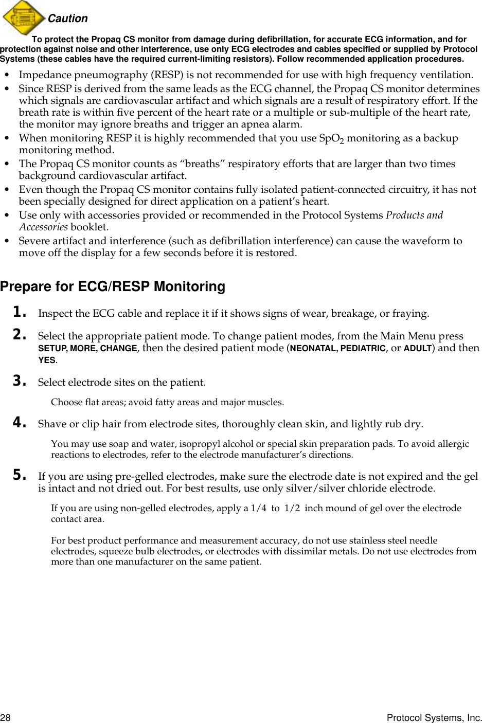 28 Protocol Systems, Inc.Caution To protect the Propaq CS monitor from damage during defibrillation, for accurate ECG information, and for protection against noise and other interference, use only ECG electrodes and cables specified or supplied by Protocol Systems (these cables have the required current-limiting resistors). Follow recommended application procedures.• Impedance pneumography (RESP) is not recommended for use with high frequency ventilation.• Since RESP is derived from the same leads as the ECG channel, the Propaq CS monitor determines which signals are cardiovascular artifact and which signals are a result of respiratory effort. If the breath rate is within ﬁve percent of the heart rate or a multiple or sub-multiple of the heart rate, the monitor may ignore breaths and trigger an apnea alarm.• When monitoring RESP it is highly recommended that you use SpO2 monitoring as a backup monitoring method.• The Propaq CS monitor counts as “breaths” respiratory efforts that are larger than two times background cardiovascular artifact.• Even though the Propaq CS monitor contains fully isolated patient-connected circuitry, it has not been specially designed for direct application on a patient’s heart.• Use only with accessories provided or recommended in the Protocol Systems Products and Accessories booklet. • Severe artifact and interference (such as deﬁbrillation interference) can cause the waveform to move off the display for a few seconds before it is restored.Prepare for ECG/RESP Monitoring1. Inspect the ECG cable and replace it if it shows signs of wear, breakage, or fraying.2. Select the appropriate patient mode. To change patient modes, from the Main Menu press SETUP, MORE, CHANGE, then the desired patient mode (NEONATAL, PEDIATRIC, or ADULT) and then YES.3. Select electrode sites on the patient.Choose flat areas; avoid fatty areas and major muscles.4. Shave or clip hair from electrode sites, thoroughly clean skin, and lightly rub dry.You may use soap and water, isopropyl alcohol or special skin preparation pads. To avoid allergic reactions to electrodes, refer to the electrode manufacturer’s directions.5. If you are using pre-gelled electrodes, make sure the electrode date is not expired and the gel is intact and not dried out. For best results, use only silver/silver chloride electrode.If you are using non-gelled electrodes, apply a 1/4 to 1/2 inch mound of gel over the electrode contact area. For best product performance and measurement accuracy, do not use stainless steel needle electrodes, squeeze bulb electrodes, or electrodes with dissimilar metals. Do not use electrodes from more than one manufacturer on the same patient.