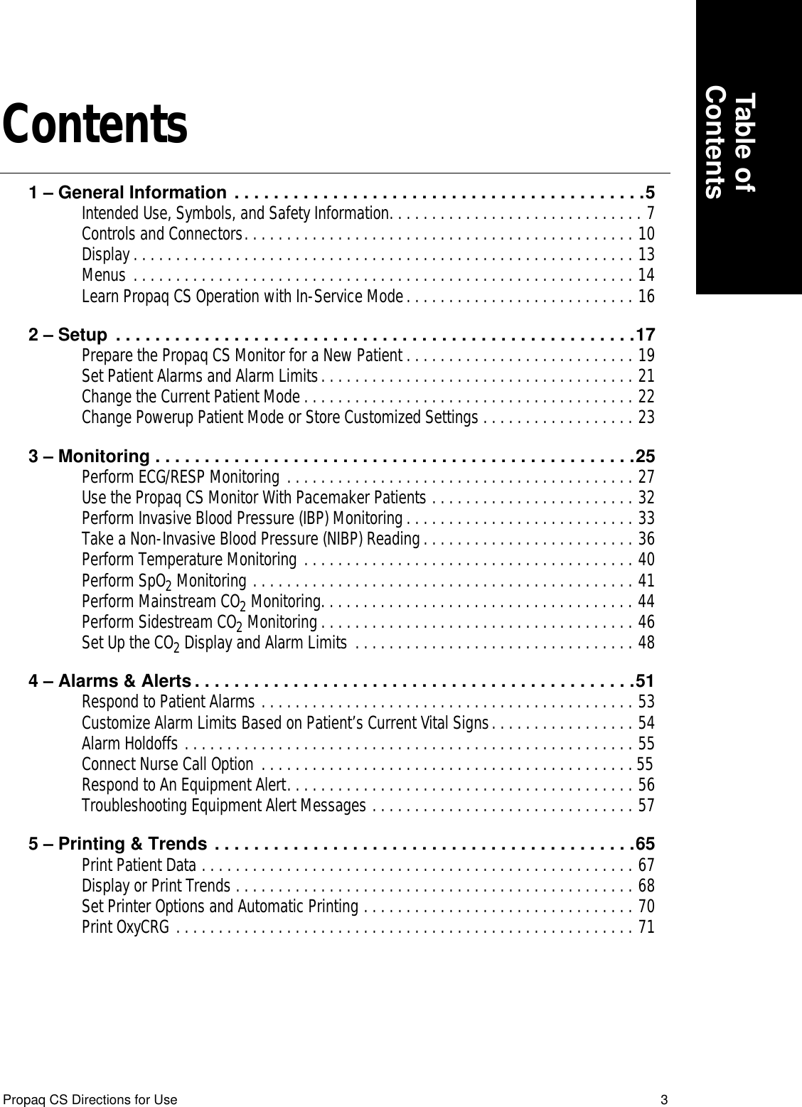  Table ofContents Propaq CS Directions for Use 3 Contents 1 – General Information . . . . . . . . . . . . . . . . . . . . . . . . . . . . . . . . . . . . . . . . . .5 Intended Use, Symbols, and Safety Information. . . . . . . . . . . . . . . . . . . . . . . . . . . . . . 7Controls and Connectors. . . . . . . . . . . . . . . . . . . . . . . . . . . . . . . . . . . . . . . . . . . . . . 10Display . . . . . . . . . . . . . . . . . . . . . . . . . . . . . . . . . . . . . . . . . . . . . . . . . . . . . . . . . . . 13Menus . . . . . . . . . . . . . . . . . . . . . . . . . . . . . . . . . . . . . . . . . . . . . . . . . . . . . . . . . . . 14Learn Propaq CS Operation with In-Service Mode. . . . . . . . . . . . . . . . . . . . . . . . . . . 16 2 – Setup  . . . . . . . . . . . . . . . . . . . . . . . . . . . . . . . . . . . . . . . . . . . . . . . . . . . . .17 Prepare the Propaq CS Monitor for a New Patient . . . . . . . . . . . . . . . . . . . . . . . . . . . 19Set Patient Alarms and Alarm Limits. . . . . . . . . . . . . . . . . . . . . . . . . . . . . . . . . . . . . 21Change the Current Patient Mode . . . . . . . . . . . . . . . . . . . . . . . . . . . . . . . . . . . . . . . 22Change Powerup Patient Mode or Store Customized Settings . . . . . . . . . . . . . . . . . . 23 3 – Monitoring . . . . . . . . . . . . . . . . . . . . . . . . . . . . . . . . . . . . . . . . . . . . . . . . .25 Perform ECG/RESP Monitoring . . . . . . . . . . . . . . . . . . . . . . . . . . . . . . . . . . . . . . . . . 27Use the Propaq CS Monitor With Pacemaker Patients . . . . . . . . . . . . . . . . . . . . . . . . 32Perform Invasive Blood Pressure (IBP) Monitoring. . . . . . . . . . . . . . . . . . . . . . . . . . . 33Take a Non-Invasive Blood Pressure (NIBP) Reading. . . . . . . . . . . . . . . . . . . . . . . . . 36Perform Temperature Monitoring . . . . . . . . . . . . . . . . . . . . . . . . . . . . . . . . . . . . . . . 40Perform SpO 2  Monitoring . . . . . . . . . . . . . . . . . . . . . . . . . . . . . . . . . . . . . . . . . . . . . 41Perform Mainstream CO 2  Monitoring. . . . . . . . . . . . . . . . . . . . . . . . . . . . . . . . . . . . . 44Perform Sidestream CO 2  Monitoring . . . . . . . . . . . . . . . . . . . . . . . . . . . . . . . . . . . . . 46Set Up the CO 2  Display and Alarm Limits . . . . . . . . . . . . . . . . . . . . . . . . . . . . . . . . . 48 4 – Alarms &amp; Alerts . . . . . . . . . . . . . . . . . . . . . . . . . . . . . . . . . . . . . . . . . . . . .51 Respond to Patient Alarms . . . . . . . . . . . . . . . . . . . . . . . . . . . . . . . . . . . . . . . . . . . . 53Customize Alarm Limits Based on Patient’s Current Vital Signs. . . . . . . . . . . . . . . . . 54Alarm Holdoffs . . . . . . . . . . . . . . . . . . . . . . . . . . . . . . . . . . . . . . . . . . . . . . . . . . . . . 55Connect Nurse Call Option . . . . . . . . . . . . . . . . . . . . . . . . . . . . . . . . . . . . . . . . . . . . 55Respond to An Equipment Alert. . . . . . . . . . . . . . . . . . . . . . . . . . . . . . . . . . . . . . . . . 56Troubleshooting Equipment Alert Messages . . . . . . . . . . . . . . . . . . . . . . . . . . . . . . . 57 5 – Printing &amp; Trends . . . . . . . . . . . . . . . . . . . . . . . . . . . . . . . . . . . . . . . . . . .65 Print Patient Data . . . . . . . . . . . . . . . . . . . . . . . . . . . . . . . . . . . . . . . . . . . . . . . . . . . 67Display or Print Trends . . . . . . . . . . . . . . . . . . . . . . . . . . . . . . . . . . . . . . . . . . . . . . . 68Set Printer Options and Automatic Printing . . . . . . . . . . . . . . . . . . . . . . . . . . . . . . . . 70    Print OxyCRG . . . . . . . . . . . . . . . . . . . . . . . . . . . . . . . . . . . . . . . . . . . . . . . . . . . . . . 71