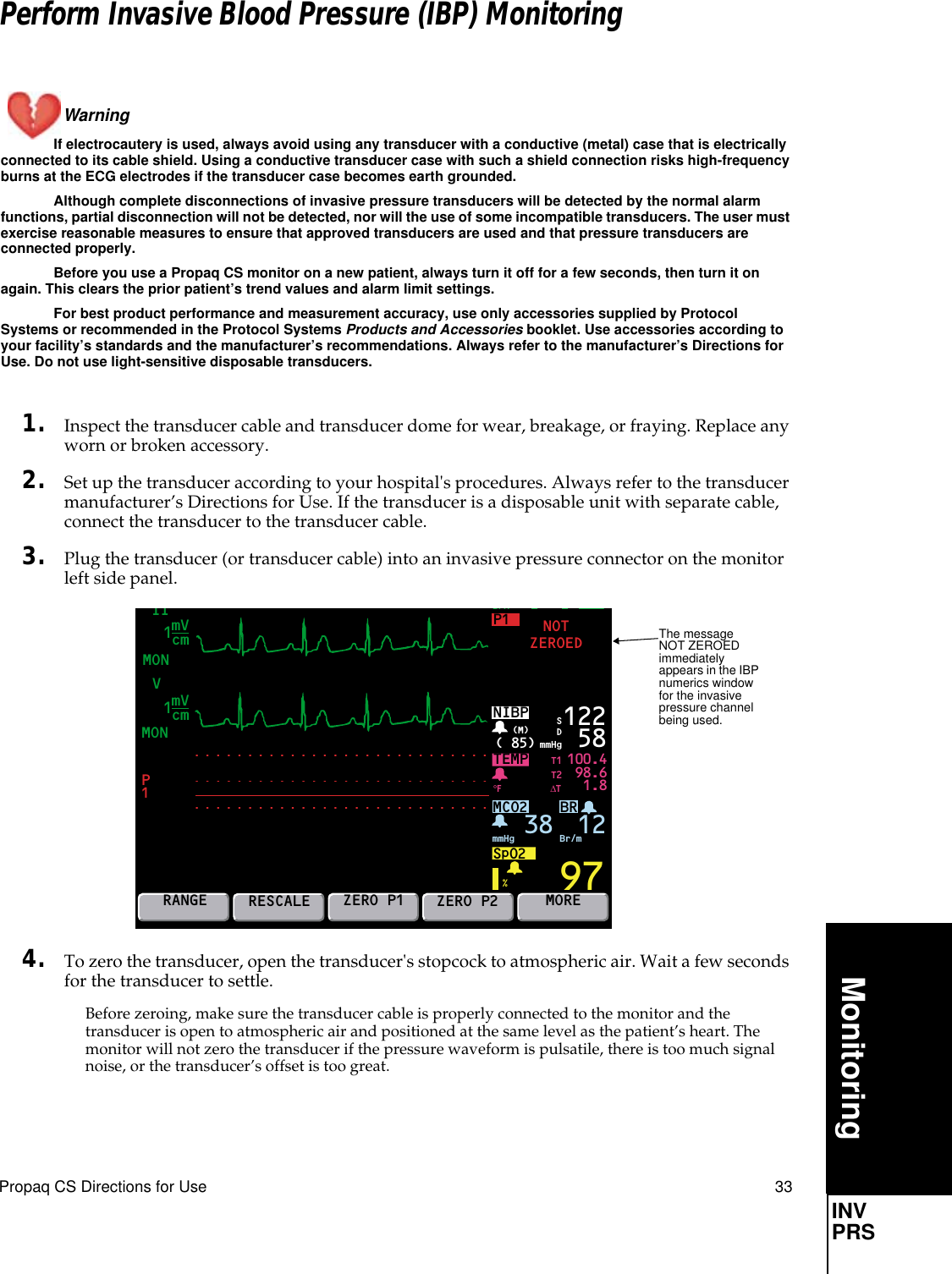 Propaq CS Directions for Use 33MonitoringINV PRSPerform Invasive Blood Pressure (IBP) MonitoringWarning If electrocautery is used, always avoid using any transducer with a conductive (metal) case that is electrically connected to its cable shield. Using a conductive transducer case with such a shield connection risks high-frequency burns at the ECG electrodes if the transducer case becomes earth grounded.Although complete disconnections of invasive pressure transducers will be detected by the normal alarm functions, partial disconnection will not be detected, nor will the use of some incompatible transducers. The user must exercise reasonable measures to ensure that approved transducers are used and that pressure transducers are connected properly.Before you use a Propaq CS monitor on a new patient, always turn it off for a few seconds, then turn it on again. This clears the prior patient’s trend values and alarm limit settings.For best product performance and measurement accuracy, use only accessories supplied by Protocol Systems or recommended in the Protocol Systems Products and Accessories booklet. Use accessories according to your facility’s standards and the manufacturer’s recommendations. Always refer to the manufacturer’s Directions for Use. Do not use light-sensitive disposable transducers.1. Inspect the transducer cable and transducer dome for wear, breakage, or fraying. Replace any worn or broken accessory.2. Set up the transducer according to your hospital&apos;s procedures. Always refer to the transducer manufacturer’s Directions for Use. If the transducer is a disposable unit with separate cable, connect the transducer to the transducer cable.3. Plug the transducer (or transducer cable) into an invasive pressure connector on the monitor left side panel.4. To zero the transducer, open the transducer&apos;s stopcock to atmospheric air. Wait a few seconds for the transducer to settle. Before zeroing, make sure the transducer cable is properly connected to the monitor and the transducer is open to atmospheric air and positioned at the same level as the patient’s heart. The monitor will not zero the transducer if the pressure waveform is pulsatile, there is too much signal noise, or the transducer’s offset is too great.MONVMON IIBRP1BPMTEMPP1100.498.61.897NOTZEROEDNIBP( 85) mmHg(M)%°F122 58MCO2SpO2mmHg 38 Br/m12SDRANGERESCALEZERO P1ZERO P2MORET1T2∆TmVcm1mVcm1112The message NOT ZEROED immediately appears in the IBP numerics window for the invasive pressure channel being used.INVPRS