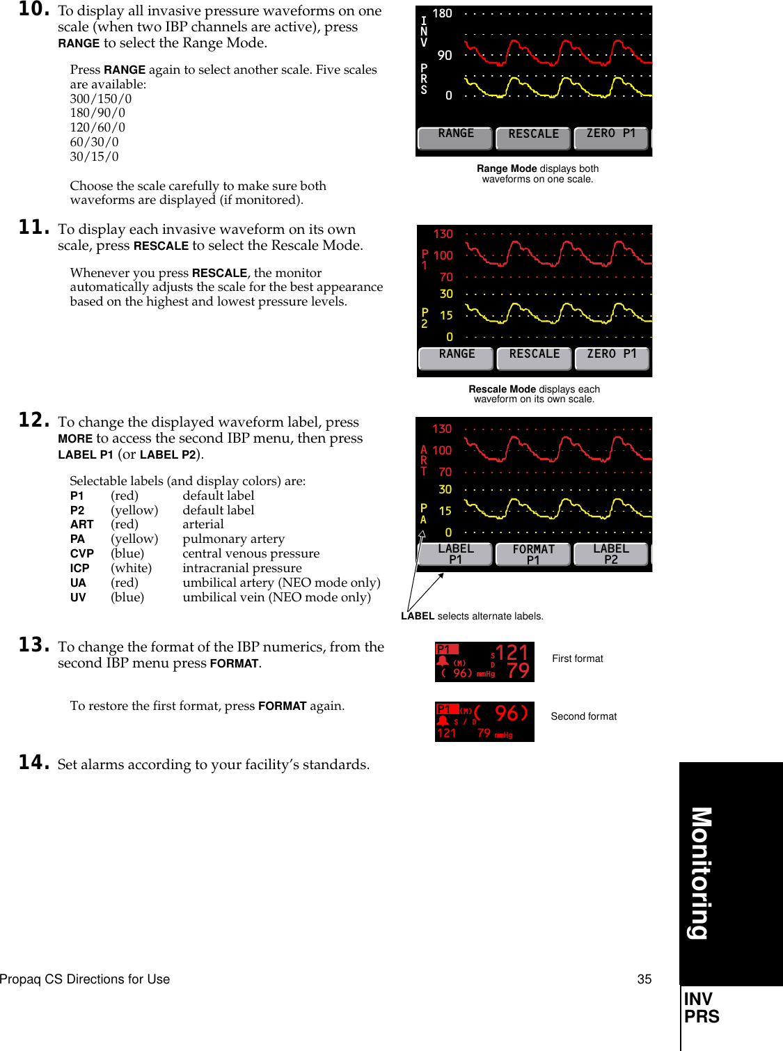 Propaq CS Directions for Use 35MonitoringINV PRS10. To display all invasive pressure waveforms on one scale (when two IBP channels are active), press RANGE to select the Range Mode.Press RANGE again to select another scale. Five scales are available:300/150/0180/90/0120/60/060/30/030/15/0Choose the scale carefully to make sure both waveforms are displayed (if monitored).11. To display each invasive waveform on its own scale, press RESCALE to select the Rescale Mode.Whenever you press RESCALE, the monitor automatically adjusts the scale for the best appearance based on the highest and lowest pressure levels.12. To change the displayed waveform label, press MORE to access the second IBP menu, then press LABEL P1 (or LABEL P2).Selectable labels (and display colors) are:P1 (red) default labelP2 (yellow) default labelART (red) arterialPA (yellow) pulmonary arteryCVP (blue) central venous pressureICP (white) intracranial pressureUA (red) umbilical artery (NEO mode only)UV (blue) umbilical vein (NEO mode only)13. To change the format of the IBP numerics, from the second IBP menu press FORMAT.To restore the first format, press FORMAT again.14. Set alarms according to your facility’s standards.Range Mode displays both waveforms on one scale.1800PRSINVRANGERESCALEZERO P1901301007030150P2P1RANGERESCALEZERO P1Rescale Mode displays each waveform on its own scale.1301007030150PAARTLABELP1FORMATP1LABELP2LABEL selects alternate labels.P1( 96) mmHg(M) 121 79SDFirst formatP1121 mmHg(M)( 96)S / D79Second format