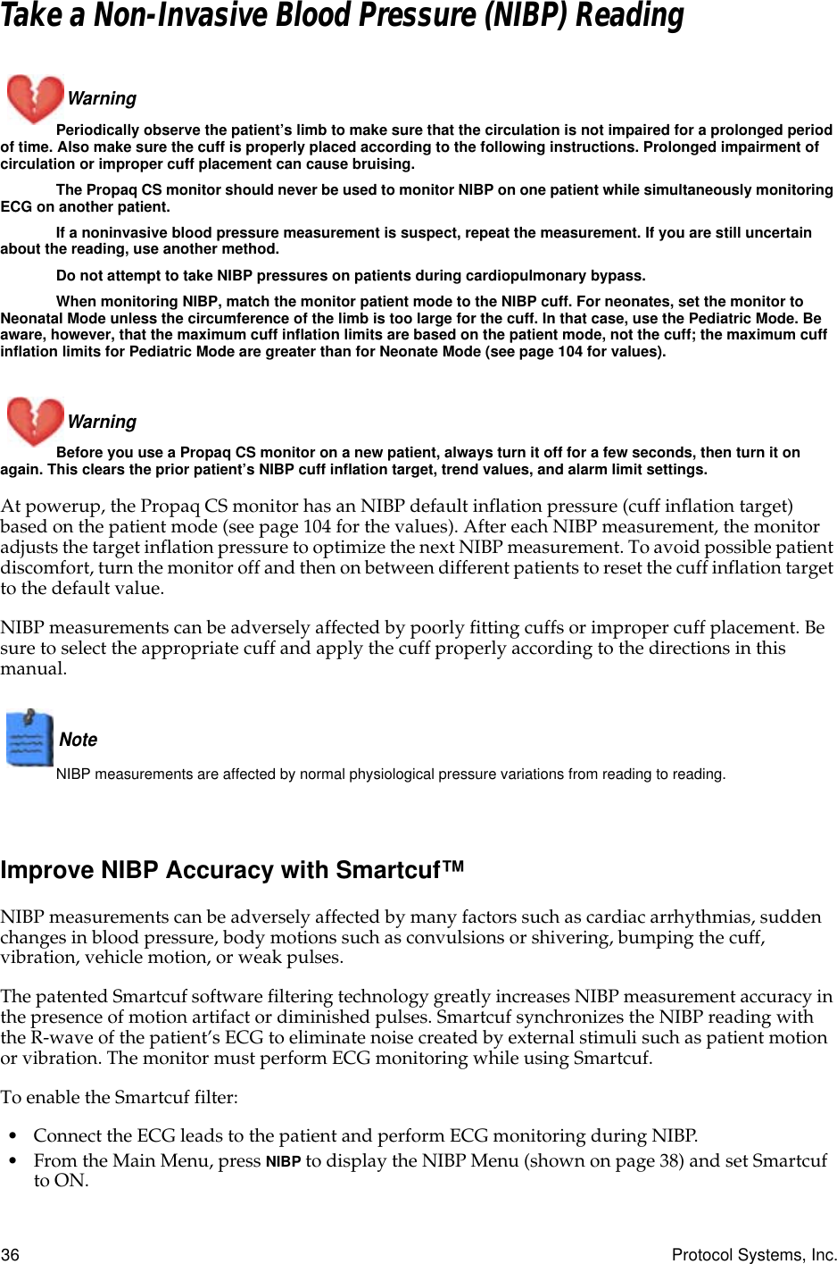 36 Protocol Systems, Inc.Take a Non-Invasive Blood Pressure (NIBP) ReadingWarning Periodically observe the patient’s limb to make sure that the circulation is not impaired for a prolonged period of time. Also make sure the cuff is properly placed according to the following instructions. Prolonged impairment of circulation or improper cuff placement can cause bruising.The Propaq CS monitor should never be used to monitor NIBP on one patient while simultaneously monitoring ECG on another patient.If a noninvasive blood pressure measurement is suspect, repeat the measurement. If you are still uncertain about the reading, use another method.Do not attempt to take NIBP pressures on patients during cardiopulmonary bypass.When monitoring NIBP, match the monitor patient mode to the NIBP cuff. For neonates, set the monitor to Neonatal Mode unless the circumference of the limb is too large for the cuff. In that case, use the Pediatric Mode. Be aware, however, that the maximum cuff inflation limits are based on the patient mode, not the cuff; the maximum cuff inflation limits for Pediatric Mode are greater than for Neonate Mode (see page 104 for values).Warning Before you use a Propaq CS monitor on a new patient, always turn it off for a few seconds, then turn it on again. This clears the prior patient’s NIBP cuff inflation target, trend values, and alarm limit settings.At powerup, the Propaq CS monitor has an NIBP default inflation pressure (cuff inflation target) based on the patient mode (see page 104 for the values). After each NIBP measurement, the monitor adjusts the target inflation pressure to optimize the next NIBP measurement. To avoid possible patient discomfort, turn the monitor off and then on between different patients to reset the cuff inflation target to the default value.NIBP measurements can be adversely affected by poorly fitting cuffs or improper cuff placement. Be sure to select the appropriate cuff and apply the cuff properly according to the directions in this manual.Note  NIBP measurements are affected by normal physiological pressure variations from reading to reading.Improve NIBP Accuracy with Smartcuf™NIBP measurements can be adversely affected by many factors such as cardiac arrhythmias, sudden changes in blood pressure, body motions such as convulsions or shivering, bumping the cuff, vibration, vehicle motion, or weak pulses.The patented Smartcuf software filtering technology greatly increases NIBP measurement accuracy in the presence of motion artifact or diminished pulses. Smartcuf synchronizes the NIBP reading with the R-wave of the patient’s ECG to eliminate noise created by external stimuli such as patient motion or vibration. The monitor must perform ECG monitoring while using Smartcuf.To enable the Smartcuf filter:• Connect the ECG leads to the patient and perform ECG monitoring during NIBP.• From the Main Menu, press NIBP to display the NIBP Menu (shown on page 38) and set Smartcuf to ON.NIBP