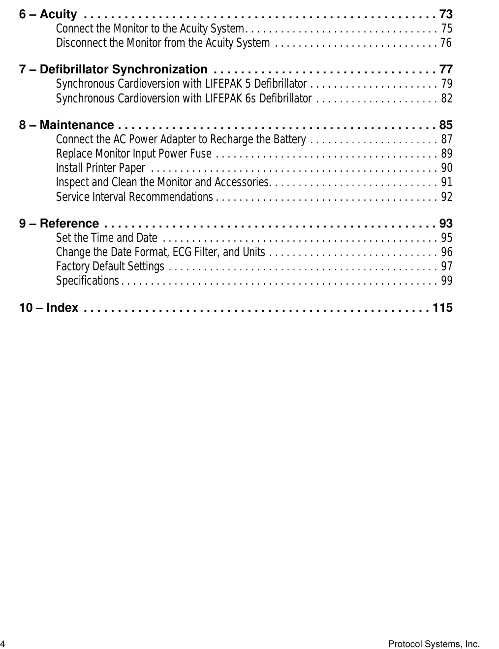  4 Protocol Systems, Inc. 6 – Acuity  . . . . . . . . . . . . . . . . . . . . . . . . . . . . . . . . . . . . . . . . . . . . . . . . . . . . 73 Connect the Monitor to the Acuity System. . . . . . . . . . . . . . . . . . . . . . . . . . . . . . . . . 75Disconnect the Monitor from the Acuity System . . . . . . . . . . . . . . . . . . . . . . . . . . . . 76 7 – Defibrillator Synchronization  . . . . . . . . . . . . . . . . . . . . . . . . . . . . . . . . . 77 Synchronous Cardioversion with LIFEPAK 5 Defibrillator . . . . . . . . . . . . . . . . . . . . . . 79Synchronous Cardioversion with LIFEPAK 6s Defibrillator . . . . . . . . . . . . . . . . . . . . . 82 8 – Maintenance . . . . . . . . . . . . . . . . . . . . . . . . . . . . . . . . . . . . . . . . . . . . . . . 85 Connect the AC Power Adapter to Recharge the Battery . . . . . . . . . . . . . . . . . . . . . . 87Replace Monitor Input Power Fuse . . . . . . . . . . . . . . . . . . . . . . . . . . . . . . . . . . . . . . 89Install Printer Paper  . . . . . . . . . . . . . . . . . . . . . . . . . . . . . . . . . . . . . . . . . . . . . . . . . 90Inspect and Clean the Monitor and Accessories. . . . . . . . . . . . . . . . . . . . . . . . . . . . . 91Service Interval Recommendations. . . . . . . . . . . . . . . . . . . . . . . . . . . . . . . . . . . . . . 92 9 – Reference . . . . . . . . . . . . . . . . . . . . . . . . . . . . . . . . . . . . . . . . . . . . . . . . . 93 Set the Time and Date . . . . . . . . . . . . . . . . . . . . . . . . . . . . . . . . . . . . . . . . . . . . . . . 95Change the Date Format, ECG Filter, and Units . . . . . . . . . . . . . . . . . . . . . . . . . . . . . 96Factory Default Settings . . . . . . . . . . . . . . . . . . . . . . . . . . . . . . . . . . . . . . . . . . . . . . 97Specifications. . . . . . . . . . . . . . . . . . . . . . . . . . . . . . . . . . . . . . . . . . . . . . . . . . . . . . 99 10 – Index . . . . . . . . . . . . . . . . . . . . . . . . . . . . . . . . . . . . . . . . . . . . . . . . . . . 115