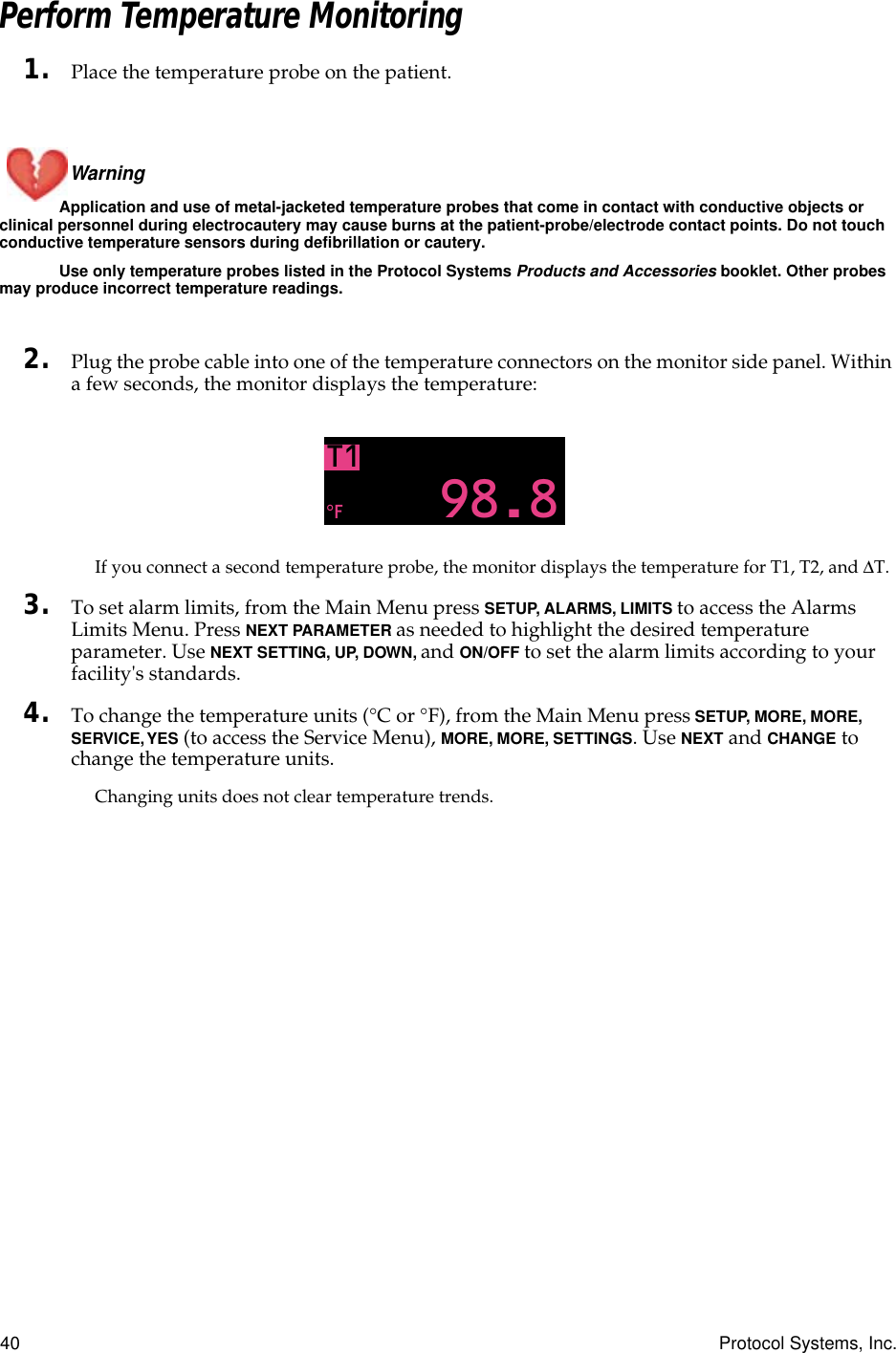 40 Protocol Systems, Inc.Perform Temperature Monitoring1. Place the temperature probe on the patient.Warning Application and use of metal-jacketed temperature probes that come in contact with conductive objects or clinical personnel during electrocautery may cause burns at the patient-probe/electrode contact points. Do not touch conductive temperature sensors during defibrillation or cautery.Use only temperature probes listed in the Protocol Systems Products and Accessories booklet. Other probes may produce incorrect temperature readings.2. Plug the probe cable into one of the temperature connectors on the monitor side panel. Within a few seconds, the monitor displays the temperature:If you connect a second temperature probe, the monitor displays the temperature for T1, T2, and ∆T.3. To set alarm limits, from the Main Menu press SETUP, ALARMS, LIMITS to access the Alarms Limits Menu. Press NEXT PARAMETER as needed to highlight the desired temperature parameter. Use NEXT SETTING, UP, DOWN, and ON/OFF to set the alarm limits according to your facility&apos;s standards.4. To change the temperature units (°C or °F), from the Main Menu press SETUP, MORE, MORE, SERVICE, YES (to access the Service Menu), MORE, MORE, SETTINGS. Use NEXT and CHANGE to change the temperature units.Changing units does not clear temperature trends.T198.8°FTEMP