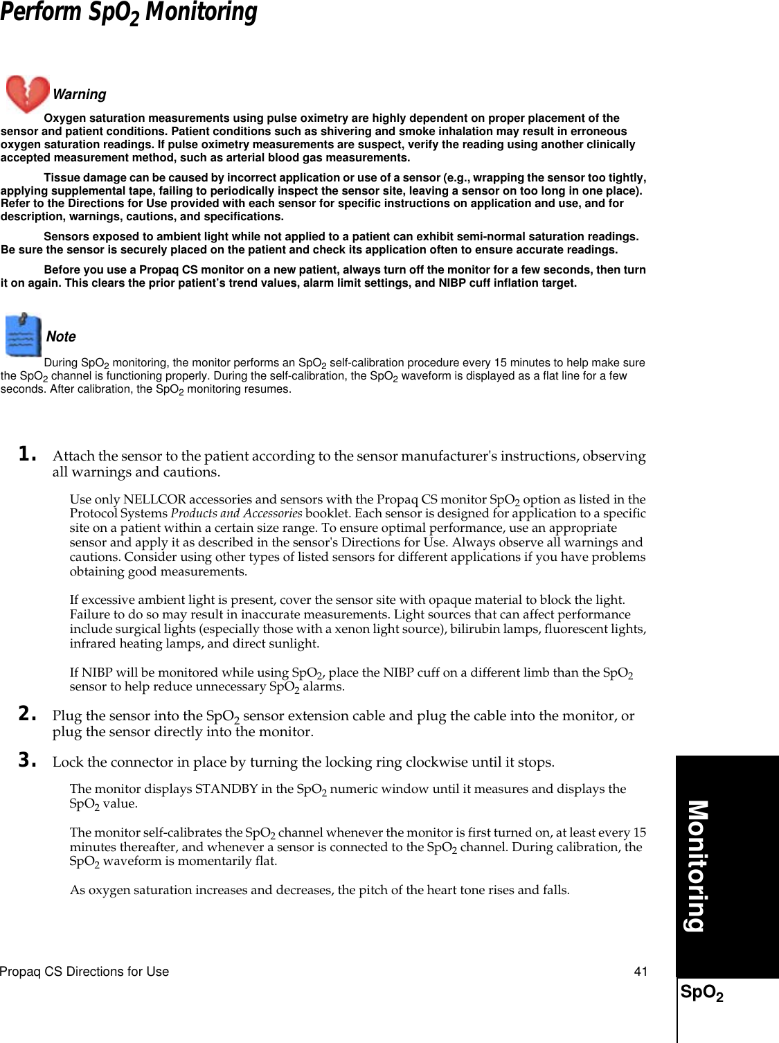 Propaq CS Directions for Use 41MonitoringSpO2Perform SpO2 MonitoringWarning Oxygen saturation measurements using pulse oximetry are highly dependent on proper placement of the sensor and patient conditions. Patient conditions such as shivering and smoke inhalation may result in erroneous oxygen saturation readings. If pulse oximetry measurements are suspect, verify the reading using another clinically accepted measurement method, such as arterial blood gas measurements.Tissue damage can be caused by incorrect application or use of a sensor (e.g., wrapping the sensor too tightly, applying supplemental tape, failing to periodically inspect the sensor site, leaving a sensor on too long in one place). Refer to the Directions for Use provided with each sensor for specific instructions on application and use, and for description, warnings, cautions, and specifications.Sensors exposed to ambient light while not applied to a patient can exhibit semi-normal saturation readings. Be sure the sensor is securely placed on the patient and check its application often to ensure accurate readings.Before you use a Propaq CS monitor on a new patient, always turn off the monitor for a few seconds, then turn it on again. This clears the prior patient’s trend values, alarm limit settings, and NIBP cuff inflation target.Note  During SpO2 monitoring, the monitor performs an SpO2 self-calibration procedure every 15 minutes to help make sure the SpO2 channel is functioning properly. During the self-calibration, the SpO2 waveform is displayed as a flat line for a few seconds. After calibration, the SpO2 monitoring resumes.1. Attach the sensor to the patient according to the sensor manufacturer&apos;s instructions, observing all warnings and cautions.Use only NELLCOR accessories and sensors with the Propaq CS monitor SpO2 option as listed in the Protocol Systems Products and Accessories booklet. Each sensor is designed for application to a specific site on a patient within a certain size range. To ensure optimal performance, use an appropriate sensor and apply it as described in the sensor&apos;s Directions for Use. Always observe all warnings and cautions. Consider using other types of listed sensors for different applications if you have problems obtaining good measurements.If excessive ambient light is present, cover the sensor site with opaque material to block the light. Failure to do so may result in inaccurate measurements. Light sources that can affect performance include surgical lights (especially those with a xenon light source), bilirubin lamps, fluorescent lights, infrared heating lamps, and direct sunlight.If NIBP will be monitored while using SpO2, place the NIBP cuff on a different limb than the SpO2 sensor to help reduce unnecessary SpO2 alarms.2. Plug the sensor into the SpO2 sensor extension cable and plug the cable into the monitor, or plug the sensor directly into the monitor.3. Lock the connector in place by turning the locking ring clockwise until it stops. The monitor displays STANDBY in the SpO2 numeric window until it measures and displays the SpO2 value.The monitor self-calibrates the SpO2 channel whenever the monitor is first turned on, at least every 15 minutes thereafter, and whenever a sensor is connected to the SpO2 channel. During calibration, the SpO2 waveform is momentarily flat.As oxygen saturation increases and decreases, the pitch of the heart tone rises and falls.SpO2