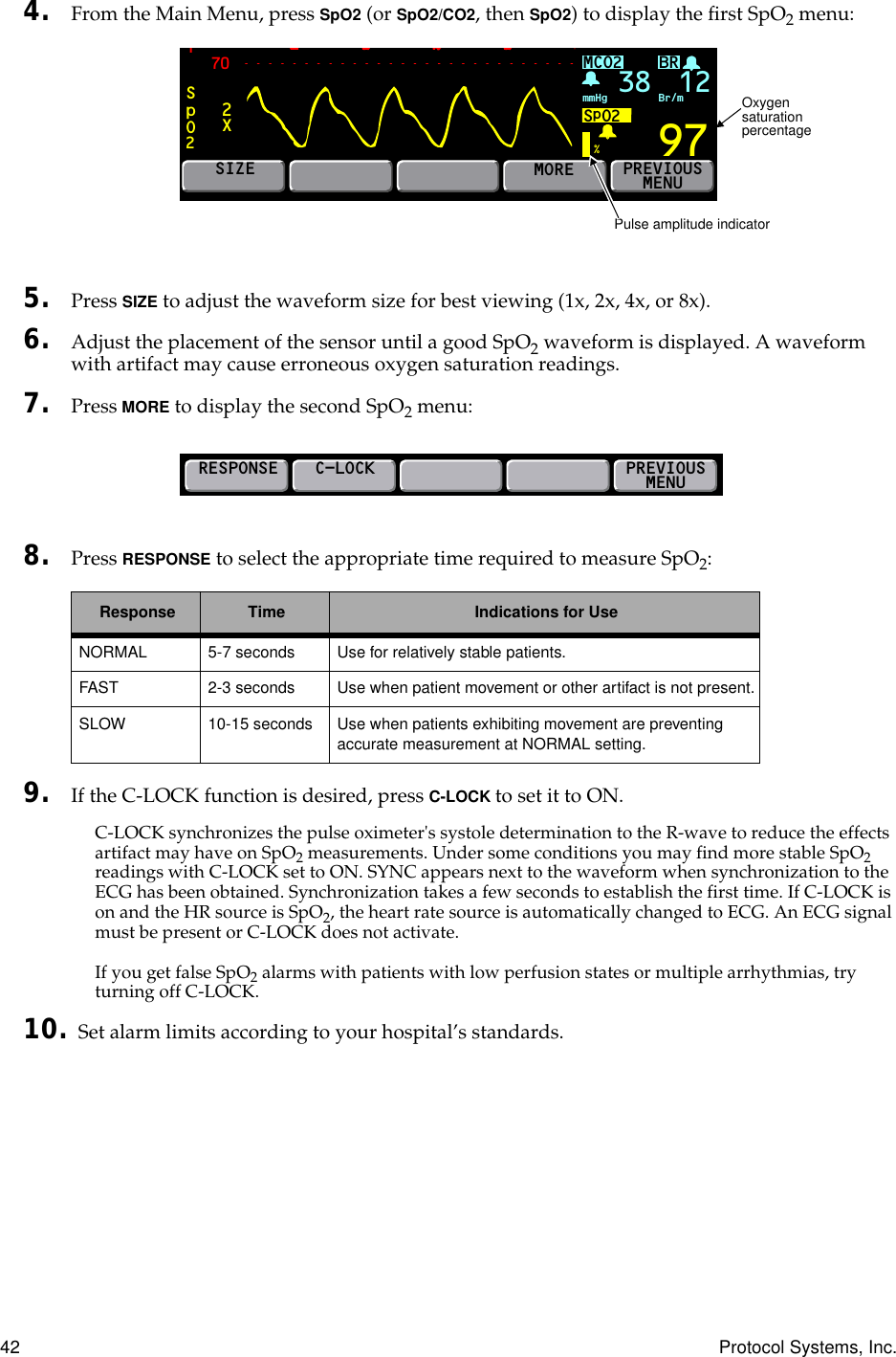 42 Protocol Systems, Inc.4. From the Main Menu, press SpO2 (or SpO2/CO2, then SpO2) to display the ﬁrst SpO2 menu:5. Press SIZE to adjust the waveform size for best viewing (1x, 2x, 4x, or 8x).6. Adjust the placement of the sensor until a good SpO2 waveform is displayed. A waveform with artifact may cause erroneous oxygen saturation readings.7. Press MORE to display the second SpO2 menu:8. Press RESPONSE to select the appropriate time required to measure SpO2:9. If the C-LOCK function is desired, press C-LOCK to set it to ON.C-LOCK synchronizes the pulse oximeter&apos;s systole determination to the R-wave to reduce the effects artifact may have on SpO2 measurements. Under some conditions you may find more stable SpO2 readings with C-LOCK set to ON. SYNC appears next to the waveform when synchronization to the ECG has been obtained. Synchronization takes a few seconds to establish the first time. If C-LOCK is on and the HR source is SpO2, the heart rate source is automatically changed to ECG. An ECG signal must be present or C-LOCK does not activate.If you get false SpO2 alarms with patients with low perfusion states or multiple arrhythmias, try turning off C-LOCK.10. Set alarm limits according to your hospital’s standards.Response Time Indications for UseNORMAL 5-7 seconds Use for relatively stable patients.FAST 2-3 seconds Use when patient movement or other artifact is not present.SLOW 10-15 seconds Use when patients exhibiting movement are preventing accurate measurement at NORMAL setting.BR70SpO2197%MCO2SpO2mmHg 38 Br/m12SIZEMOREPREVIOUSMENU2XPulse amplitude indicatorOxygen saturation percentageRESPONSEC-LOCKPREVIOUSMENU