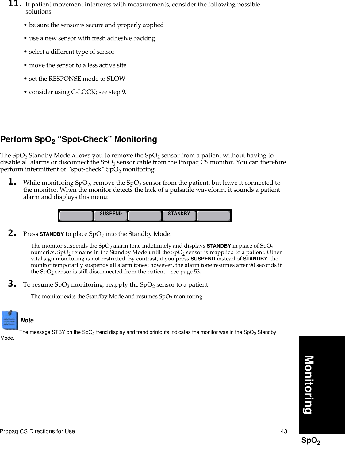 Propaq CS Directions for Use 43MonitoringSpO211. If patient movement interferes with measurements, consider the following possible solutions:• be sure the sensor is secure and properly applied• use a new sensor with fresh adhesive backing• select a different type of sensor• move the sensor to a less active site• set the RESPONSE mode to SLOW• consider using C-LOCK; see step 9.Perform SpO2 “Spot-Check” MonitoringThe SpO2 Standby Mode allows you to remove the SpO2 sensor from a patient without having to disable all alarms or disconnect the SpO2 sensor cable from the Propaq CS monitor. You can therefore perform intermittent or “spot-check” SpO2 monitoring.1. While monitoring SpO2, remove the SpO2 sensor from the patient, but leave it connected to the monitor. When the monitor detects the lack of a pulsatile waveform, it sounds a patient alarm and displays this menu:2. Press STANDBY to place SpO2 into the Standby Mode.The monitor suspends the SpO2 alarm tone indefinitely and displays STANDBY in place of SpO2 numerics. SpO2 remains in the Standby Mode until the SpO2 sensor is reapplied to a patient. Other vital sign monitoring is not restricted. By contrast, if you press SUSPEND instead of STANDBY, the monitor temporarily suspends all alarm tones; however, the alarm tone resumes after 90 seconds if the SpO2 sensor is still disconnected from the patient—see page 53.3. To resume SpO2 monitoring, reapply the SpO2 sensor to a patient.The monitor exits the Standby Mode and resumes SpO2 monitoringNote  The message STBY on the SpO2 trend display and trend printouts indicates the monitor was in the SpO2 Standby Mode.SUSPENDSTANDBY