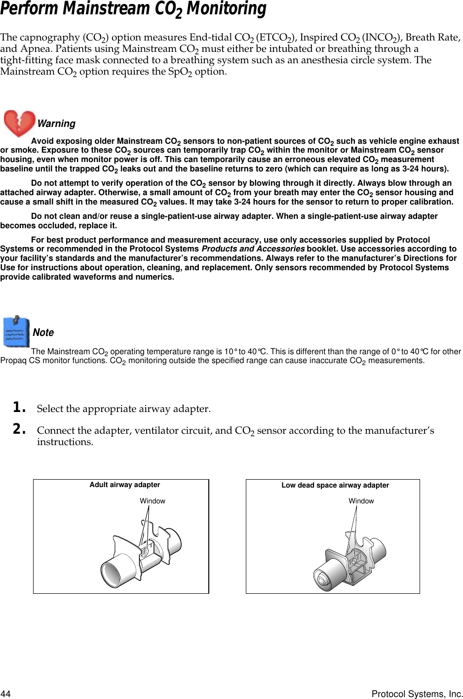 44 Protocol Systems, Inc.Perform Mainstream CO2 MonitoringThe capnography (CO2) option measures End-tidal CO2 (ETCO2), Inspired CO2 (INCO2), Breath Rate, and Apnea. Patients using Mainstream CO2 must either be intubated or breathing through a tight-fitting face mask connected to a breathing system such as an anesthesia circle system. The Mainstream CO2 option requires the SpO2 option.Warning Avoid exposing older Mainstream CO2 sensors to non-patient sources of CO2 such as vehicle engine exhaust or smoke. Exposure to these CO2 sources can temporarily trap CO2 within the monitor or Mainstream CO2 sensor housing, even when monitor power is off. This can temporarily cause an erroneous elevated CO2 measurement baseline until the trapped CO2 leaks out and the baseline returns to zero (which can require as long as 3-24 hours).Do not attempt to verify operation of the CO2 sensor by blowing through it directly. Always blow through an attached airway adapter. Otherwise, a small amount of CO2 from your breath may enter the CO2 sensor housing and cause a small shift in the measured CO2 values. It may take 3-24 hours for the sensor to return to proper calibration.Do not clean and/or reuse a single-patient-use airway adapter. When a single-patient-use airway adapter becomes occluded, replace it.For best product performance and measurement accuracy, use only accessories supplied by Protocol Systems or recommended in the Protocol Systems Products and Accessories booklet. Use accessories according to your facility’s standards and the manufacturer’s recommendations. Always refer to the manufacturer’s Directions for Use for instructions about operation, cleaning, and replacement. Only sensors recommended by Protocol Systems provide calibrated waveforms and numerics.Note  The Mainstream CO2 operating temperature range is 10° to 40°C. This is different than the range of 0° to 40°C for other Propaq CS monitor functions. CO2 monitoring outside the specified range can cause inaccurate CO2 measurements.1. Select the appropriate airway adapter.2. Connect the adapter, ventilator circuit, and CO2 sensor according to the manufacturer’s instructions.Low dead space airway adapterAdult airway adapterWindow WindowCO2