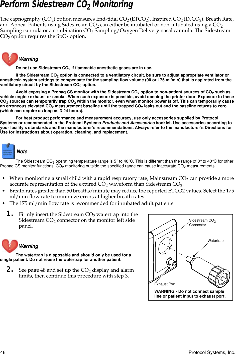 46 Protocol Systems, Inc.Perform Sidestream CO2 MonitoringThe capnography (CO2) option measures End-tidal CO2 (ETCO2), Inspired CO2 (INCO2), Breath Rate, and Apnea. Patients using Sidestream CO2 can either be intubated or non-intubated using a CO2 Sampling cannula or a combination CO2 Sampling/Oxygen Delivery nasal cannula. The Sidestream CO2 option requires the SpO2 option.Warning Do not use Sidestream CO2 if flammable anesthetic gases are in use.If the Sidestream CO2 option is connected to a ventilatory circuit, be sure to adjust appropriate ventilator or anesthesia system settings to compensate for the sampling flow volume (90 or 175 ml/min) that is aspirated from the ventilatory circuit by the Sidestream CO2 option.Avoid exposing a Propaq CS monitor with the Sidestream CO2 option to non-patient sources of CO2 such as vehicle engine exhaust or smoke. When such exposure is possible, avoid opening the printer door. Exposure to these CO2 sources can temporarily trap CO2 within the monitor, even when monitor power is off. This can temporarily cause an erroneous elevated CO2 measurement baseline until the trapped CO2 leaks out and the baseline returns to zero (which can require as long as 3-24 hours).For best product performance and measurement accuracy, use only accessories supplied by Protocol Systems or recommended in the Protocol Systems Products and Accessories booklet. Use accessories according to your facility’s standards and the manufacturer’s recommendations. Always refer to the manufacturer’s Directions for Use for instructions about operation, cleaning, and replacement.Note  The Sidestream CO2 operating temperature range is 5° to 40°C. This is different than the range of 0° to 40°C for other Propaq CS monitor functions. CO2 monitoring outside the specified range can cause inaccurate CO2 measurements.• When monitoring a small child with a rapid respiratory rate, Mainstream CO2 can provide a more accurate representation of the expired CO2 waveform than Sidestream CO2.• Breath rates greater than 50 breaths/minute may reduce the reported ETCO2 values. Select the 175 ml/min ﬂow rate to minimize errors at higher breath rates.• The 175 ml/min ﬂow rate is recommended for intubated adult patients.1. Firmly insert the Sidestream CO2 watertrap into the Sidestream CO2 connector on the monitor left side panel.Warning The watertrap is disposable and should only be used for a single patient. Do not reuse the watertrap for another patient.2. See page 48 and set up the CO2 display and alarm limits, then continue this procedure with step 3.Sidestream CO2  ConnectorWatertrapExhaust Port. WARNING - Do not connect sample line or patient input to exhaust port.