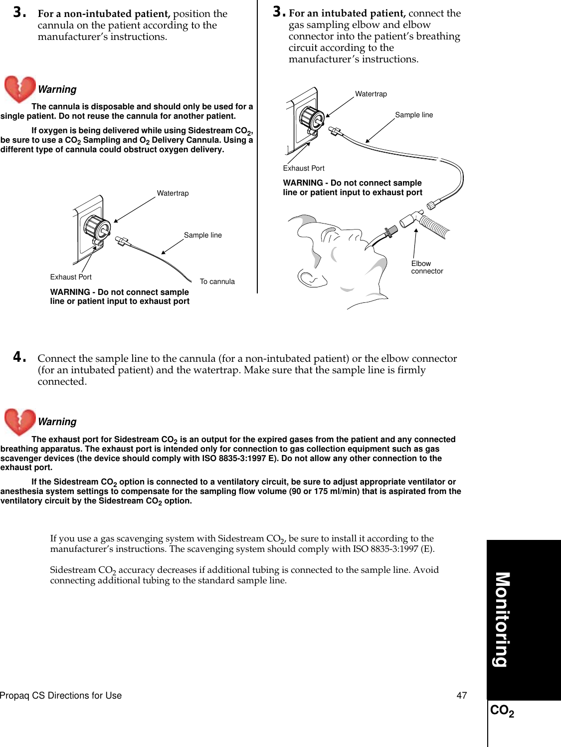 Propaq CS Directions for Use 47MonitoringCO23. For a non-intubated patient, position the cannula on the patient according to the manufacturer’s instructions.Warning The cannula is disposable and should only be used for a single patient. Do not reuse the cannula for another patient.If oxygen is being delivered while using Sidestream CO2, be sure to use a CO2 Sampling and O2 Delivery Cannula. Using a different type of cannula could obstruct oxygen delivery.4. Connect the sample line to the cannula (for a non-intubated patient) or the elbow connector (for an intubated patient) and the watertrap. Make sure that the sample line is firmly connected.Warning The exhaust port for Sidestream CO2 is an output for the expired gases from the patient and any connected breathing apparatus. The exhaust port is intended only for connection to gas collection equipment such as gas scavenger devices (the device should comply with ISO 8835-3:1997 E). Do not allow any other connection to the exhaust port.If the Sidestream CO2 option is connected to a ventilatory circuit, be sure to adjust appropriate ventilator or anesthesia system settings to compensate for the sampling flow volume (90 or 175 ml/min) that is aspirated from the ventilatory circuit by the Sidestream CO2 option.If you use a gas scavenging system with Sidestream CO2, be sure to install it according to the manufacturer’s instructions. The scavenging system should comply with ISO 8835-3:1997 (E).Sidestream CO2 accuracy decreases if additional tubing is connected to the sample line. Avoid connecting additional tubing to the standard sample line.Sample lineWatertrapExhaust Port WARNING - Do not connect sample line or patient input to exhaust portElbow connector3. For an intubated patient, connect the gas sampling elbow and elbow connector into the patient’s breathing circuit according to the manufacturer’s instructions.Exhaust Port WARNING - Do not connect sample line or patient input to exhaust portSample lineTo cannulaWatertrap