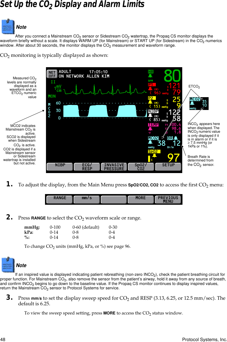 48 Protocol Systems, Inc.Set Up the CO2 Display and Alarm LimitsNote  After you connect a Mainstream CO2 sensor or Sidestream CO2 watertrap, the Propaq CS monitor displays the waveform briefly without a scale. It displays WARM UP (for Mainstream) or START UP (for Sidestream) in the CO2 numerics window. After about 30 seconds, the monitor displays the CO2 measurement and waveform range.CO2 monitoring is typically displayed as shown:1. To adjust the display, from the Main Menu press SpO2/CO2, CO2 to access the first CO2 menu:2. Press RANGE to select the CO2 waveform scale or range.mmHg: 0-100 0-60 (default) 0-30kPa: 0-14 0-8 0-4%: 0-14 0-8 0-4To change CO2 units (mmHg, kPa, or %) see page 96.Note  If an inspired value is displayed indicating patient rebreathing (non-zero INCO2), check the patient breathing circuit for proper function. For Mainstream CO2, also remove the sensor from the patient’s airway, hold it away from any source of breath, and confirm INCO2 begins to go down to the baseline value. If the Propaq CS monitor continues to display inspired values, return the Mainstream CO2 sensor to Protocol Systems for service.3. Press mm/s to set the display sweep speed for CO2 and RESP (3.13, 6.25, or 12.5 mm/sec). The default is 6.25.To view the sweep speed setting, press MORE to access the CO2 status window.NET OFFHRMON17:05:10 PRINT FAULT IIBRP1( 96)BPMmmHg(M)TEMP 100.498.61.897121 79SDP2( 15) mmHg(M) 259SDNIBP( 85) mmHg(M)%°F122 58MCO2SpO2mmHg 38 Br/m12SDNIBPECG/RESPINVASIVEPRESSURESpO2/CO2SETUPADULTON NETWORKT1T2∆TmVcm160300MCO2 80ALLEN KIMMCO2mmHg3510MCO2 indicatesMainstream CO2 isactive.SCO2 is displayedwhen SidestreamCO2 is active.CO2 is displayed if aMainstream sensoror Sidestreamwatertrap is installedbut not active.ETCO2INCO2 appears here when displayed. The INCO2 numeric value is only displayed if it is in alarm or if it is ≥ 7.5 mmHg (or 1kPa or 1%).Breath Rate is determined from the CO2 sensor.Measured CO2levels are normallydisplayed as awaveform and anETCO2 numericvalueRANGEmm/sPREVIOUSMENUMORE