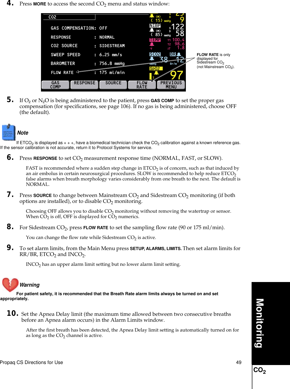 Propaq CS Directions for Use 49MonitoringCO24. Press MORE to access the second CO2 menu and status window:5. If O2 or N2O is being administered to the patient, press GAS COMP to set the proper gas compensation (for specifications, see page 106). If no gas is being administered, choose OFF (the default).Note  If ETCO2 is displayed as + + +, have a biomedical technician check the CO2 calibration against a known reference gas. If the sensor calibration is not accurate, return it to Protocol Systems for service.6. Press RESPONSE to set CO2 measurement response time (NORMAL, FAST, or SLOW).FAST is recommended where a sudden step change in ETCO2 is of concern, such as that induced by an air embolus in certain neurosurgical procedures. SLOW is recommended to help reduce ETCO2 false alarms when breath morphology varies considerably from one breath to the next. The default is NORMAL.7. Press SOURCE to change between Mainstream CO2 and Sidestream CO2 monitoring (if both options are installed), or to disable CO2 monitoring.Choosing OFF allows you to disable CO2 monitoring without removing the watertrap or sensor. When CO2 is off, OFF is displayed for CO2 numerics.8. For Sidestream CO2, press FLOW RATE to set the sampling flow rate (90 or 175 ml/min).You can change the flow rate while Sidestream CO2 is active.9. To set alarm limits, from the Main Menu press SETUP, ALARMS, LIMITS. Then set alarm limits for RR/BR, ETCO2 and INCO2.INCO2 has an upper alarm limit setting but no lower alarm limit setting.Warning For patient safety, it is recommended that the Breath Rate alarm limits always be turned on and set appropriately.10. Set the Apnea Delay limit (the maximum time allowed between two consecutive breaths before an Apnea alarm occurs) in the Alarm Limits window.After the first breath has been detected, the Apnea Delay limit setting is automatically turned on for as long as the CO2 channel is active. CO2BRTEMP 100.498.61.897( 15) mmHg(M)259SDNIBP( 85) mmHg(M)%°F122 58SCO2SpO2mmHg 38 Br/mSDGASCOMPRESPONSESOURCE PREVIOUSMENUT1T2∆TFLOWRATEGAS COMPENSATION: OFFCO2 SOURCESWEEP SPEED:NORMAL::BAROMETERRESPONSESIDESTREAM6.25 mm/s:756.8 mmHgFLOW RATE :175 ml/min12 FLOW RATE is only displayed forSidestream CO2(not Mainstream CO2).