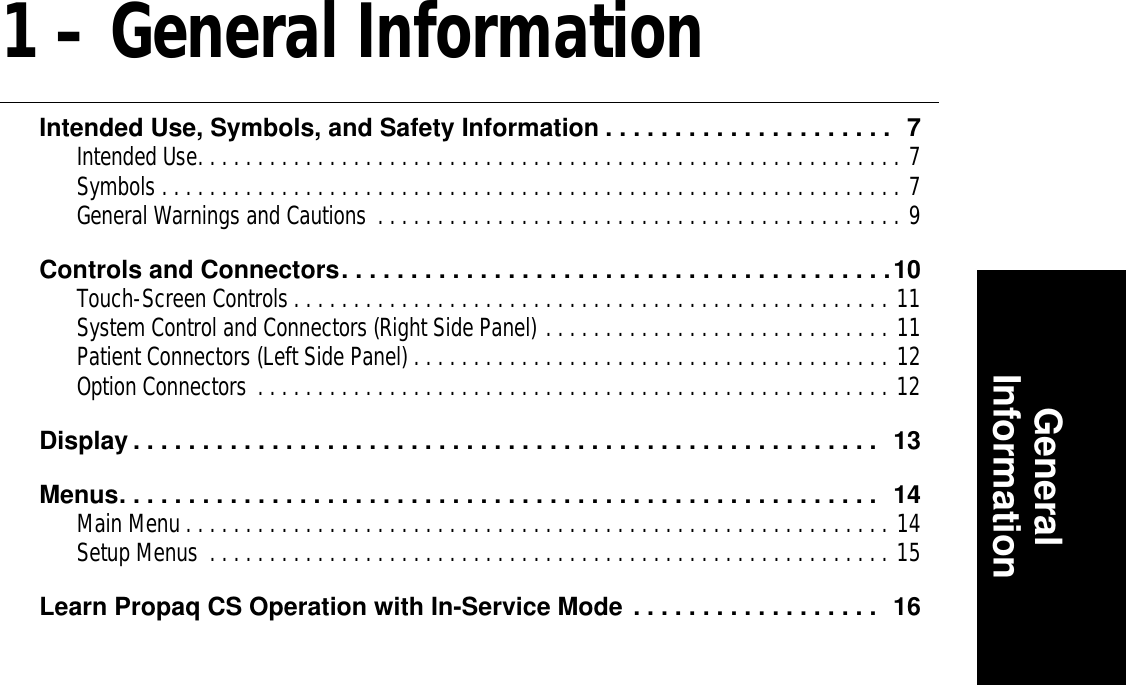  GeneralInformation 1 – General Information Intended Use, Symbols, and Safety Information . . . . . . . . . . . . . . . . . . . . .  7 Intended Use. . . . . . . . . . . . . . . . . . . . . . . . . . . . . . . . . . . . . . . . . . . . . . . . . . . . . . . . . . . 7Symbols . . . . . . . . . . . . . . . . . . . . . . . . . . . . . . . . . . . . . . . . . . . . . . . . . . . . . . . . . . . . . . 7General Warnings and Cautions  . . . . . . . . . . . . . . . . . . . . . . . . . . . . . . . . . . . . . . . . . . . . 9 Controls and Connectors. . . . . . . . . . . . . . . . . . . . . . . . . . . . . . . . . . . . . . . .10 Touch-Screen Controls . . . . . . . . . . . . . . . . . . . . . . . . . . . . . . . . . . . . . . . . . . . . . . . . . . 11System Control and Connectors (Right Side Panel) . . . . . . . . . . . . . . . . . . . . . . . . . . . . . 11Patient Connectors (Left Side Panel) . . . . . . . . . . . . . . . . . . . . . . . . . . . . . . . . . . . . . . . . 12Option Connectors . . . . . . . . . . . . . . . . . . . . . . . . . . . . . . . . . . . . . . . . . . . . . . . . . . . . . 12 Display . . . . . . . . . . . . . . . . . . . . . . . . . . . . . . . . . . . . . . . . . . . . . . . . . . . . . .  13Menus. . . . . . . . . . . . . . . . . . . . . . . . . . . . . . . . . . . . . . . . . . . . . . . . . . . . . . .  14 Main Menu . . . . . . . . . . . . . . . . . . . . . . . . . . . . . . . . . . . . . . . . . . . . . . . . . . . . . . . . . . . 14Setup Menus  . . . . . . . . . . . . . . . . . . . . . . . . . . . . . . . . . . . . . . . . . . . . . . . . . . . . . . . . . 15 Learn Propaq CS Operation with In-Service Mode . . . . . . . . . . . . . . . . . .  16