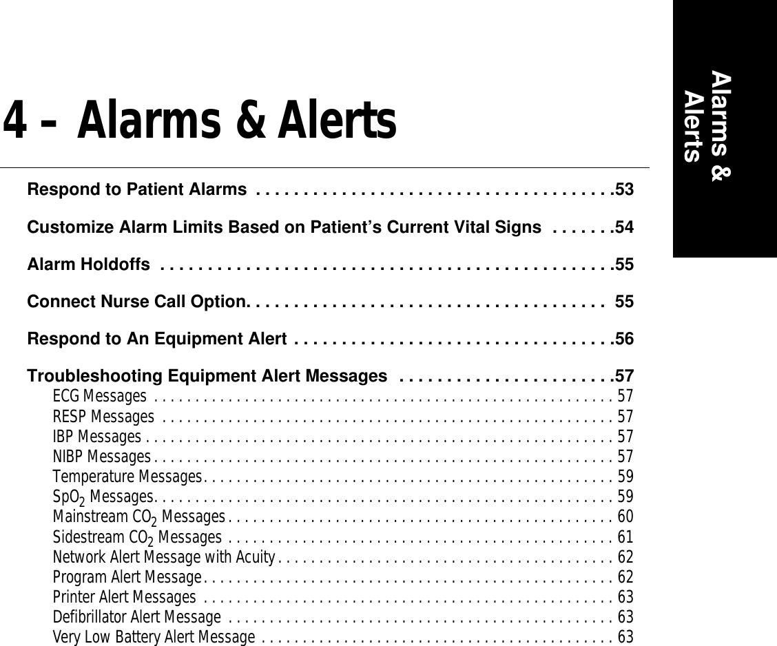 Alarms &amp;Alerts4 – Alarms &amp; AlertsRespond to Patient Alarms  . . . . . . . . . . . . . . . . . . . . . . . . . . . . . . . . . . . . . .53Customize Alarm Limits Based on Patient’s Current Vital Signs  . . . . . . .54Alarm Holdoffs  . . . . . . . . . . . . . . . . . . . . . . . . . . . . . . . . . . . . . . . . . . . . . . . .55Connect Nurse Call Option. . . . . . . . . . . . . . . . . . . . . . . . . . . . . . . . . . . . . .  55Respond to An Equipment Alert . . . . . . . . . . . . . . . . . . . . . . . . . . . . . . . . . .56Troubleshooting Equipment Alert Messages  . . . . . . . . . . . . . . . . . . . . . . .57ECG Messages . . . . . . . . . . . . . . . . . . . . . . . . . . . . . . . . . . . . . . . . . . . . . . . . . . . . . . . . 57RESP Messages . . . . . . . . . . . . . . . . . . . . . . . . . . . . . . . . . . . . . . . . . . . . . . . . . . . . . . . 57IBP Messages . . . . . . . . . . . . . . . . . . . . . . . . . . . . . . . . . . . . . . . . . . . . . . . . . . . . . . . . . 57NIBP Messages. . . . . . . . . . . . . . . . . . . . . . . . . . . . . . . . . . . . . . . . . . . . . . . . . . . . . . . . 57Temperature Messages. . . . . . . . . . . . . . . . . . . . . . . . . . . . . . . . . . . . . . . . . . . . . . . . . . 59SpO2 Messages. . . . . . . . . . . . . . . . . . . . . . . . . . . . . . . . . . . . . . . . . . . . . . . . . . . . . . . . 59Mainstream CO2 Messages. . . . . . . . . . . . . . . . . . . . . . . . . . . . . . . . . . . . . . . . . . . . . . . 60Sidestream CO2 Messages . . . . . . . . . . . . . . . . . . . . . . . . . . . . . . . . . . . . . . . . . . . . . . . 61Network Alert Message with Acuity. . . . . . . . . . . . . . . . . . . . . . . . . . . . . . . . . . . . . . . . . 62Program Alert Message. . . . . . . . . . . . . . . . . . . . . . . . . . . . . . . . . . . . . . . . . . . . . . . . . . 62Printer Alert Messages . . . . . . . . . . . . . . . . . . . . . . . . . . . . . . . . . . . . . . . . . . . . . . . . . . 63Defibrillator Alert Message . . . . . . . . . . . . . . . . . . . . . . . . . . . . . . . . . . . . . . . . . . . . . . . 63Very Low Battery Alert Message . . . . . . . . . . . . . . . . . . . . . . . . . . . . . . . . . . . . . . . . . . . 63