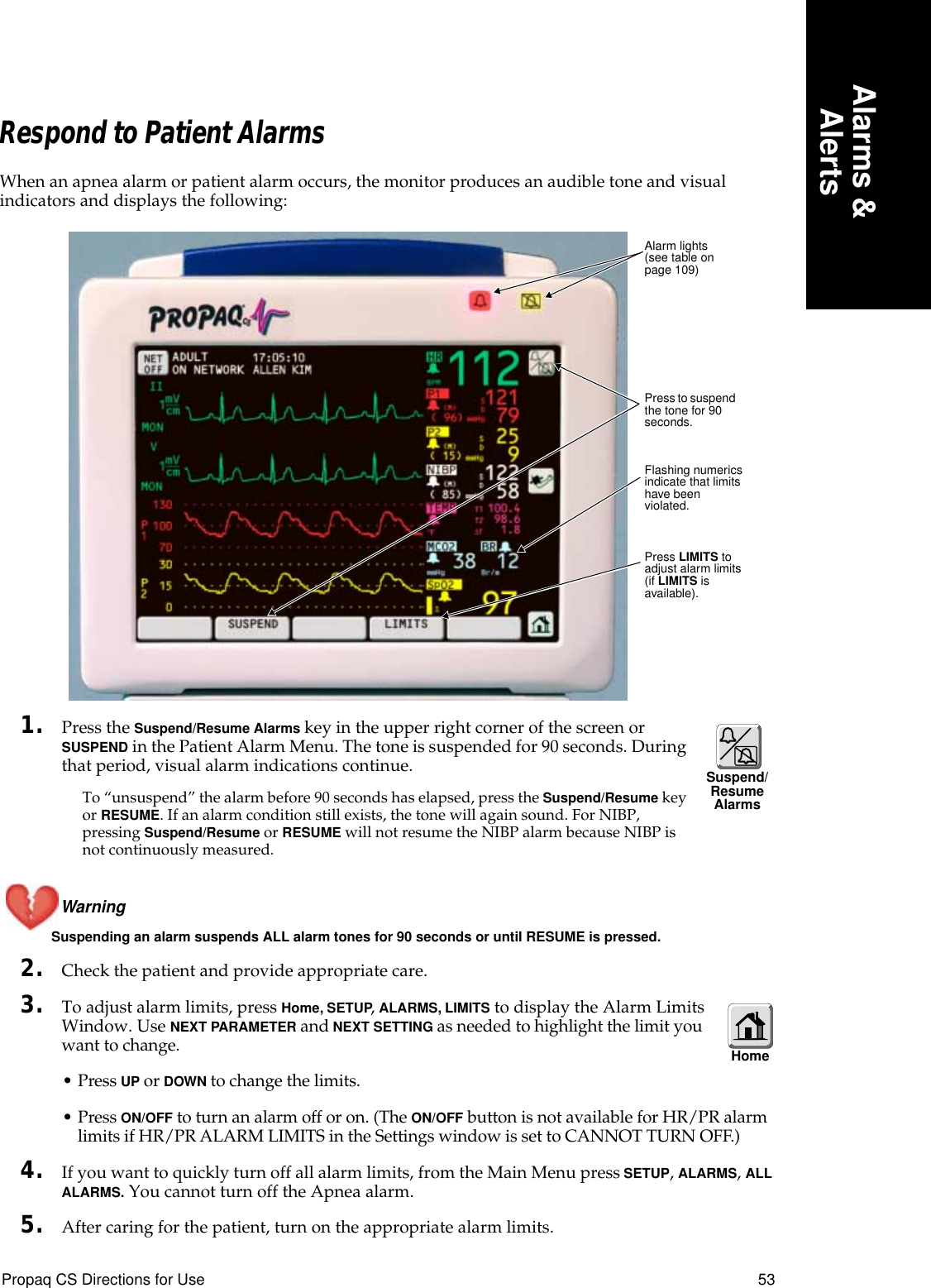 Propaq CS Directions for Use 53Alarms &amp;AlertsRespond to Patient AlarmsWhen an apnea alarm or patient alarm occurs, the monitor produces an audible tone and visual indicators and displays the following:1. Press the Suspend/Resume Alarms key in the upper right corner of the screen or SUSPEND in the Patient Alarm Menu. The tone is suspended for 90 seconds. During that period, visual alarm indications continue.To “unsuspend” the alarm before 90 seconds has elapsed, press the Suspend/Resume key or RESUME. If an alarm condition still exists, the tone will again sound. For NIBP, pressing Suspend/Resume or RESUME will not resume the NIBP alarm because NIBP is not continuously measured.Warning Suspending an alarm suspends ALL alarm tones for 90 seconds or until RESUME is pressed.2. Check the patient and provide appropriate care.3. To adjust alarm limits, press Home, SETUP, ALARMS, LIMITS to display the Alarm Limits Window. Use NEXT PARAMETER and NEXT SETTING as needed to highlight the limit you want to change.• Press UP or DOWN to change the limits.• Press ON/OFF to turn an alarm off or on. (The ON/OFF button is not available for HR/PR alarm limits if HR/PR ALARM LIMITS in the Settings window is set to CANNOT TURN OFF.)4. If you want to quickly turn off all alarm limits, from the Main Menu press SETUP, ALARMS, ALL ALARMS. You cannot turn off the Apnea alarm.5. After caring for the patient, turn on the appropriate alarm limits.Flashing numerics indicate that limits have been violated.Alarm lights (see table on page 109)Press LIMITS to adjust alarm limits (if LIMITS is available).Press to suspend the tone for 90 seconds.Suspend/Resume AlarmsHome