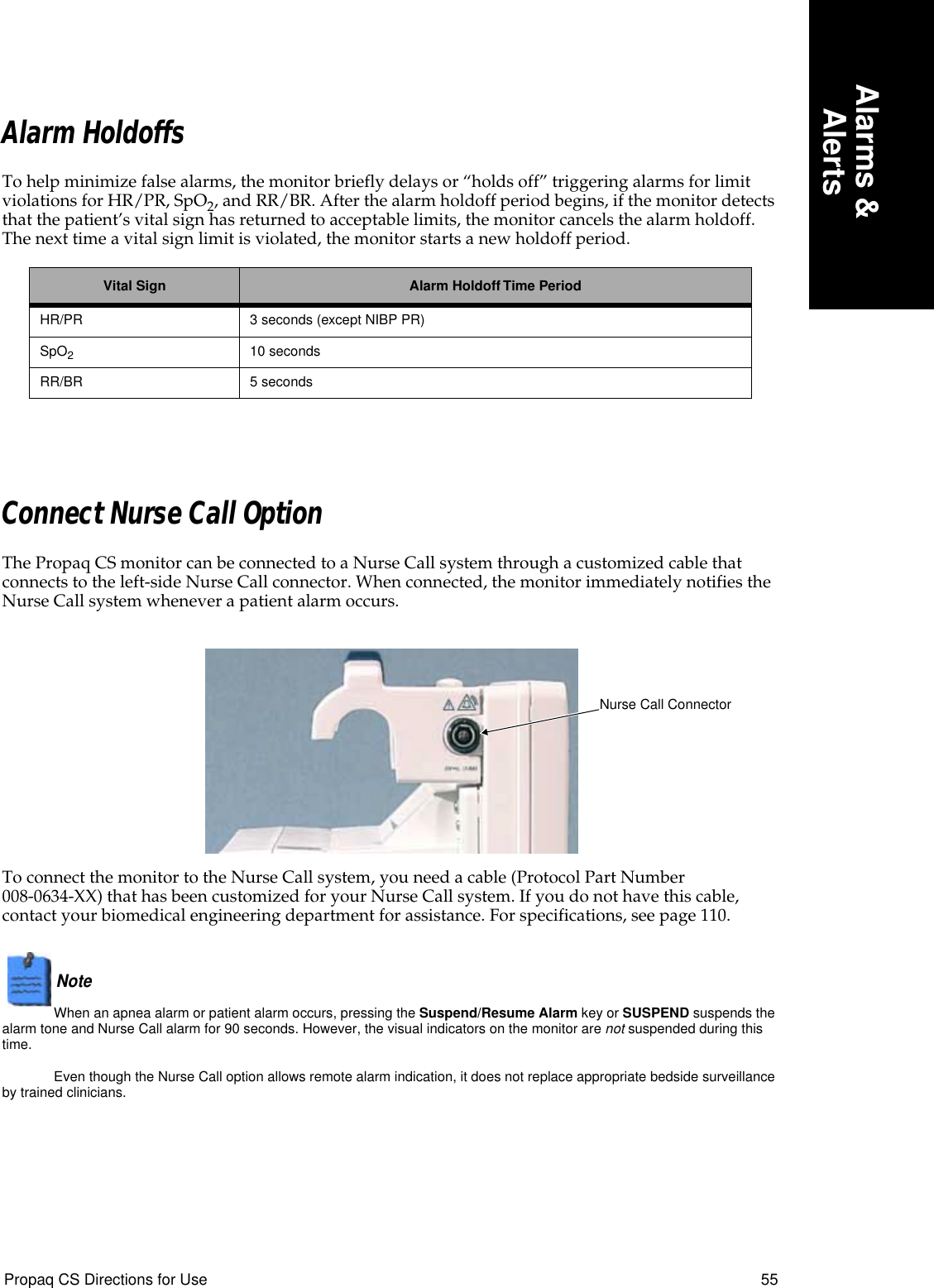 Propaq CS Directions for Use 55Alarms &amp;AlertsAlarm HoldoffsTo help minimize false alarms, the monitor briefly delays or “holds off” triggering alarms for limit violations for HR/PR, SpO2, and RR/BR. After the alarm holdoff period begins, if the monitor detects that the patient’s vital sign has returned to acceptable limits, the monitor cancels the alarm holdoff. The next time a vital sign limit is violated, the monitor starts a new holdoff period.Connect Nurse Call OptionThe Propaq CS monitor can be connected to a Nurse Call system through a customized cable that connects to the left-side Nurse Call connector. When connected, the monitor immediately notifies the Nurse Call system whenever a patient alarm occurs.To connect the monitor to the Nurse Call system, you need a cable (Protocol Part Number 008-0634-XX) that has been customized for your Nurse Call system. If you do not have this cable, contact your biomedical engineering department for assistance. For specifications, see page 110.Note  When an apnea alarm or patient alarm occurs, pressing the Suspend/Resume Alarm key or SUSPEND suspends the alarm tone and Nurse Call alarm for 90 seconds. However, the visual indicators on the monitor are not suspended during this time.Even though the Nurse Call option allows remote alarm indication, it does not replace appropriate bedside surveillance by trained clinicians.Vital Sign Alarm Holdoff Time PeriodHR/PR 3 seconds (except NIBP PR)SpO210 secondsRR/BR 5 secondsNurse Call Connector