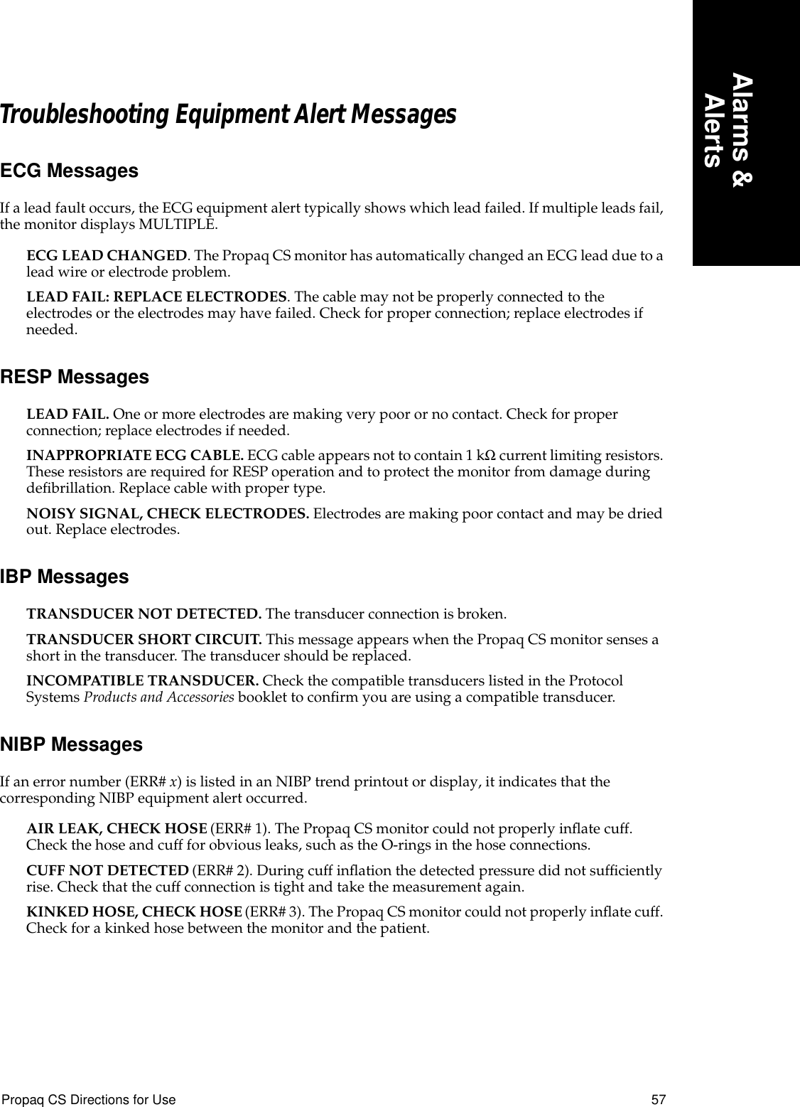 Propaq CS Directions for Use 57Alarms &amp;AlertsTroubleshooting Equipment Alert MessagesECG MessagesIf a lead fault occurs, the ECG equipment alert typically shows which lead failed. If multiple leads fail, the monitor displays MULTIPLE.ECG LEAD CHANGED. The Propaq CS monitor has automatically changed an ECG lead due to a lead wire or electrode problem. LEAD FAIL: REPLACE ELECTRODES. The cable may not be properly connected to the electrodes or the electrodes may have failed. Check for proper connection; replace electrodes if needed.RESP MessagesLEAD FAIL. One or more electrodes are making very poor or no contact. Check for proper connection; replace electrodes if needed.INAPPROPRIATE ECG CABLE. ECG cable appears not to contain 1 kΩ current limiting resistors. These resistors are required for RESP operation and to protect the monitor from damage during deﬁbrillation. Replace cable with proper type.NOISY SIGNAL, CHECK ELECTRODES. Electrodes are making poor contact and may be dried out. Replace electrodes.IBP MessagesTRANSDUCER NOT DETECTED. The transducer connection is broken.TRANSDUCER SHORT CIRCUIT. This message appears when the Propaq CS monitor senses a short in the transducer. The transducer should be replaced.INCOMPATIBLE TRANSDUCER. Check the compatible transducers listed in the Protocol Systems Products and Accessories booklet to conﬁrm you are using a compatible transducer.NIBP MessagesIf an error number (ERR# x) is listed in an NIBP trend printout or display, it indicates that the corresponding NIBP equipment alert occurred.AIR LEAK, CHECK HOSE (ERR# 1). The Propaq CS monitor could not properly inﬂate cuff. Check the hose and cuff for obvious leaks, such as the O-rings in the hose connections.CUFF NOT DETECTED (ERR# 2). During cuff inﬂation the detected pressure did not sufﬁciently rise. Check that the cuff connection is tight and take the measurement again.KINKED HOSE, CHECK HOSE (ERR# 3). The Propaq CS monitor could not properly inﬂate cuff. Check for a kinked hose between the monitor and the patient.