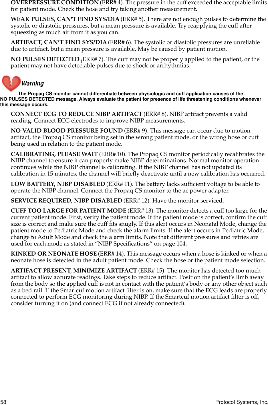58 Protocol Systems, Inc.OVERPRESSURE CONDITION (ERR# 4). The pressure in the cuff exceeded the acceptable limits for patient mode. Check the hose and try taking another measurement.WEAK PULSES, CAN&apos;T FIND SYS/DIA (ERR# 5). There are not enough pulses to determine the systolic or diastolic pressures, but a mean pressure is available. Try reapplying the cuff after squeezing as much air from it as you can.ARTIFACT, CAN’T FIND SYS/DIA (ERR# 6). The systolic or diastolic pressures are unreliable due to artifact, but a mean pressure is available. May be caused by patient motion.NO PULSES DETECTED (ERR# 7). The cuff may not be properly applied to the patient, or the patient may not have detectable pulses due to shock or arrhythmias.Warning The Propaq CS monitor cannot differentiate between physiologic and cuff application causes of the NO PULSES DETECTED message. Always evaluate the patient for presence of life threatening conditions whenever this message occurs.CONNECT ECG TO REDUCE NIBP ARTIFACT (ERR# 8). NIBP artifact prevents a valid reading. Connect ECG electrodes to improve NIBP measurements.NO VALID BLOOD PRESSURE FOUND (ERR# 9). This message can occur due to motion artifact, the Propaq CS monitor being set in the wrong patient mode, or the wrong hose or cuff being used in relation to the patient mode.CALIBRATING, PLEASE WAIT (ERR# 10). The Propaq CS monitor periodically recalibrates the NIBP channel to ensure it can properly make NIBP determinations. Normal monitor operation continues while the NIBP channel is calibrating. If the NIBP channel has not updated its calibration in 15 minutes, the channel will brieﬂy deactivate until a new calibration has occurred.LOW BATTERY, NIBP DISABLED (ERR# 11). The battery lacks sufﬁcient voltage to be able to operate the NIBP channel. Connect the Propaq CS monitor to the ac power adapter.SERVICE REQUIRED, NIBP DISABLED (ERR# 12). Have the monitor serviced.CUFF TOO LARGE FOR PATIENT MODE (ERR# 13). The monitor detects a cuff too large for the current patient mode. First, verify the patient mode. If the patient mode is correct, conﬁrm the cuff size is correct and make sure the cuff ﬁts snugly. If this alert occurs in Neonatal Mode, change the patient mode to Pediatric Mode and check the alarm limits. If the alert occurs in Pediatric Mode, change to Adult Mode and check the alarm limits. Note that different pressures and retries are used for each mode as stated in “NIBP Speciﬁcations” on page 104.KINKED OR NEONATE HOSE (ERR# 14). This message occurs when a hose is kinked or when a neonate hose is detected in the adult patient mode. Check the hose or the patient mode selection.ARTIFACT PRESENT, MINIMIZE ARTIFACT (ERR# 15). The monitor has detected too much artifact to allow accurate readings. Take steps to reduce artifact. Position the patient’s limb away from the body so the applied cuff is not in contact with the patient’s body or any other object such as a bed rail. If the Smartcuf motion artifact ﬁlter is on, make sure that the ECG leads are properly connected to perform ECG monitoring during NIBP. If the Smartcuf motion artifact ﬁlter is off, consider turning it on (and connect ECG if not already connected).