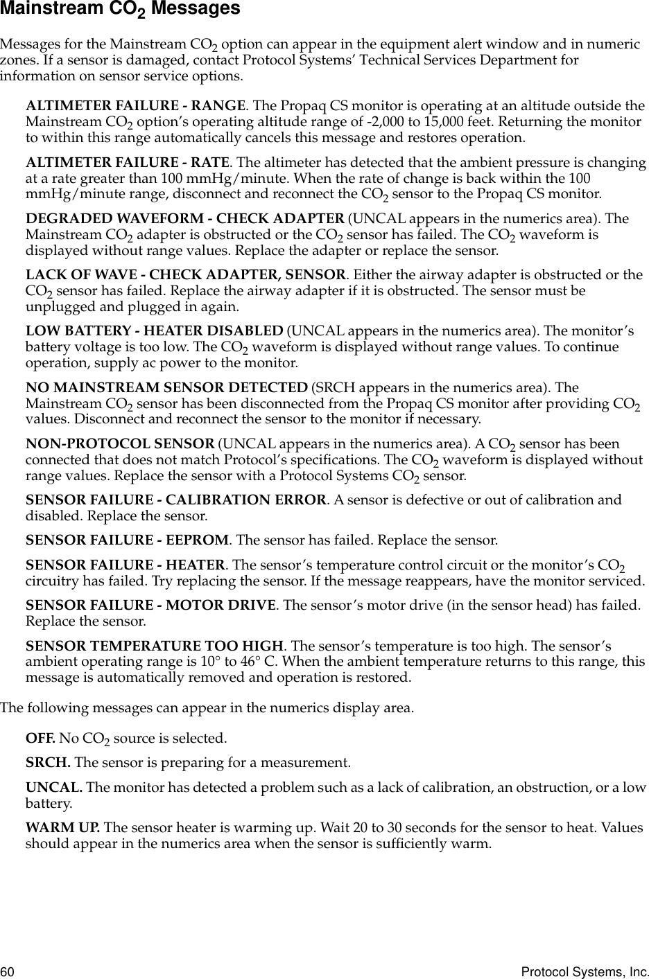 60 Protocol Systems, Inc.Mainstream CO2 MessagesMessages for the Mainstream CO2 option can appear in the equipment alert window and in numeric zones. If a sensor is damaged, contact Protocol Systems’ Technical Services Department for information on sensor service options.ALTIMETER FAILURE - RANGE. The Propaq CS monitor is operating at an altitude outside the Mainstream CO2 option’s operating altitude range of -2,000 to 15,000 feet. Returning the monitor to within this range automatically cancels this message and restores operation.ALTIMETER FAILURE - RATE. The altimeter has detected that the ambient pressure is changing at a rate greater than 100 mmHg/minute. When the rate of change is back within the 100 mmHg/minute range, disconnect and reconnect the CO2 sensor to the Propaq CS monitor.DEGRADED WAVEFORM - CHECK ADAPTER (UNCAL appears in the numerics area). The Mainstream CO2 adapter is obstructed or the CO2 sensor has failed. The CO2 waveform is displayed without range values. Replace the adapter or replace the sensor. LACK OF WAVE - CHECK ADAPTER, SENSOR. Either the airway adapter is obstructed or the CO2 sensor has failed. Replace the airway adapter if it is obstructed. The sensor must be unplugged and plugged in again.LOW BATTERY - HEATER DISABLED (UNCAL appears in the numerics area). The monitor’s battery voltage is too low. The CO2 waveform is displayed without range values. To continue operation, supply ac power to the monitor.NO MAINSTREAM SENSOR DETECTED (SRCH appears in the numerics area). The Mainstream CO2 sensor has been disconnected from the Propaq CS monitor after providing CO2 values. Disconnect and reconnect the sensor to the monitor if necessary.NON-PROTOCOL SENSOR (UNCAL appears in the numerics area). A CO2 sensor has been connected that does not match Protocol’s speciﬁcations. The CO2 waveform is displayed without range values. Replace the sensor with a Protocol Systems CO2 sensor.SENSOR FAILURE - CALIBRATION ERROR. A sensor is defective or out of calibration and disabled. Replace the sensor.SENSOR FAILURE - EEPROM. The sensor has failed. Replace the sensor.SENSOR FAILURE - HEATER. The sensor’s temperature control circuit or the monitor’s CO2 circuitry has failed. Try replacing the sensor. If the message reappears, have the monitor serviced.SENSOR FAILURE - MOTOR DRIVE. The sensor’s motor drive (in the sensor head) has failed. Replace the sensor.SENSOR TEMPERATURE TOO HIGH. The sensor’s temperature is too high. The sensor’s ambient operating range is 10° to 46° C. When the ambient temperature returns to this range, this message is automatically removed and operation is restored.The following messages can appear in the numerics display area.OFF. No CO2 source is selected.SRCH. The sensor is preparing for a measurement.UNCAL. The monitor has detected a problem such as a lack of calibration, an obstruction, or a low battery.WARM UP. The sensor heater is warming up. Wait 20 to 30 seconds for the sensor to heat. Values should appear in the numerics area when the sensor is sufﬁciently warm.