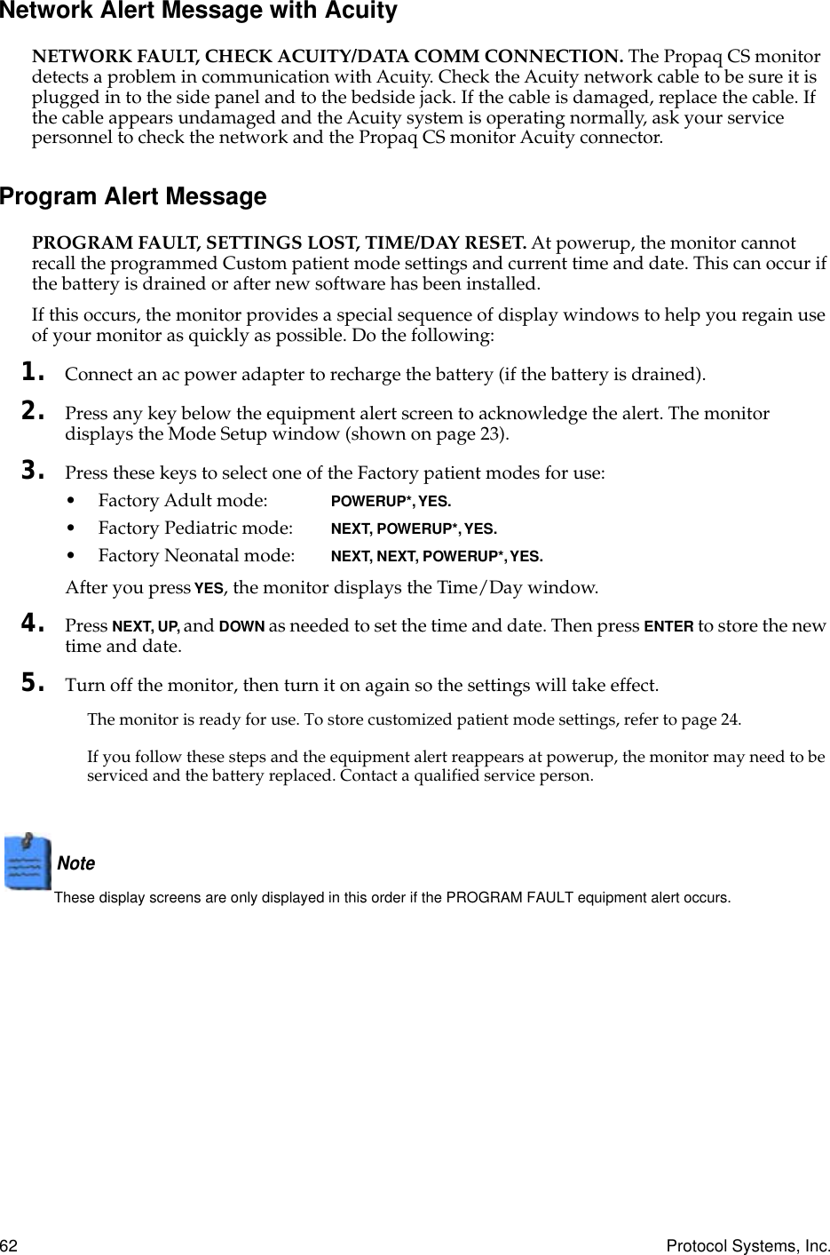 62 Protocol Systems, Inc.Network Alert Message with AcuityNETWORK FAULT, CHECK ACUITY/DATA COMM CONNECTION. The Propaq CS monitor detects a problem in communication with Acuity. Check the Acuity network cable to be sure it is plugged in to the side panel and to the bedside jack. If the cable is damaged, replace the cable. If the cable appears undamaged and the Acuity system is operating normally, ask your service personnel to check the network and the Propaq CS monitor Acuity connector.Program Alert MessagePROGRAM FAULT, SETTINGS LOST, TIME/DAY RESET. At powerup, the monitor cannot recall the programmed Custom patient mode settings and current time and date. This can occur if the battery is drained or after new software has been installed.If this occurs, the monitor provides a special sequence of display windows to help you regain use of your monitor as quickly as possible. Do the following:1. Connect an ac power adapter to recharge the battery (if the battery is drained).2. Press any key below the equipment alert screen to acknowledge the alert. The monitor displays the Mode Setup window (shown on page 23).3. Press these keys to select one of the Factory patient modes for use:• Factory Adult mode: POWERUP*, YES.• Factory Pediatric mode: NEXT, POWERUP*, YES.• Factory Neonatal mode: NEXT, NEXT, POWERUP*, YES.After you press YES, the monitor displays the Time/Day window.4. Press NEXT, UP, and DOWN as needed to set the time and date. Then press ENTER to store the new time and date.5. Turn off the monitor, then turn it on again so the settings will take effect.The monitor is ready for use. To store customized patient mode settings, refer to page 24.If you follow these steps and the equipment alert reappears at powerup, the monitor may need to be serviced and the battery replaced. Contact a qualified service person.Note  These display screens are only displayed in this order if the PROGRAM FAULT equipment alert occurs.