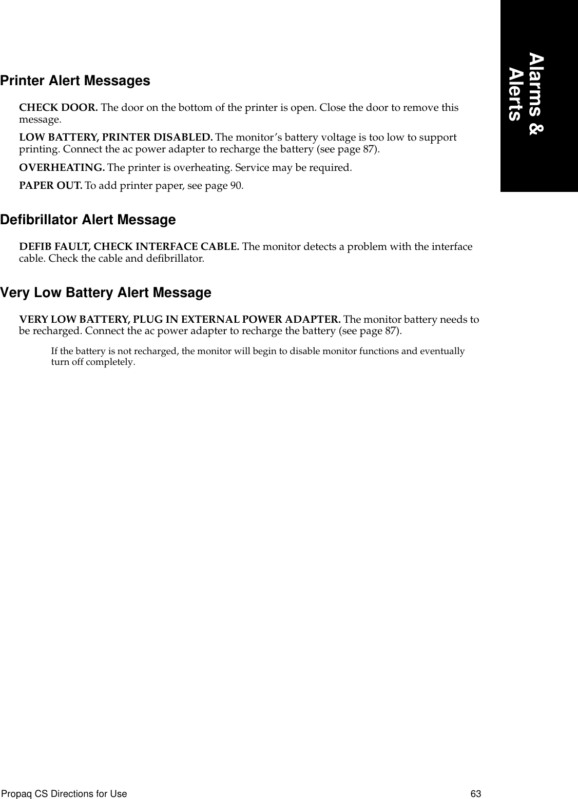 Propaq CS Directions for Use 63Alarms &amp;AlertsPrinter Alert MessagesCHECK DOOR. The door on the bottom of the printer is open. Close the door to remove this message.LOW BATTERY, PRINTER DISABLED. The monitor’s battery voltage is too low to support printing. Connect the ac power adapter to recharge the battery (see page 87).OVERHEATING. The printer is overheating. Service may be required.PAPER OUT. To add printer paper, see page 90.Defibrillator Alert MessageDEFIB FAULT, CHECK INTERFACE CABLE. The monitor detects a problem with the interface cable. Check the cable and deﬁbrillator.Very Low Battery Alert MessageVERY LOW BATTERY, PLUG IN EXTERNAL POWER ADAPTER. The monitor battery needs to be recharged. Connect the ac power adapter to recharge the battery (see page 87).If the battery is not recharged, the monitor will begin to disable monitor functions and eventually turn off completely.