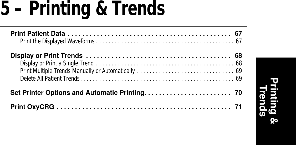 Printing &amp;Trends5 – Printing &amp; TrendsPrint Patient Data . . . . . . . . . . . . . . . . . . . . . . . . . . . . . . . . . . . . . . . . . . . . .  67Print the Displayed Waveforms . . . . . . . . . . . . . . . . . . . . . . . . . . . . . . . . . . . . . . . . . . . . 67Display or Print Trends  . . . . . . . . . . . . . . . . . . . . . . . . . . . . . . . . . . . . . . . .  68Display or Print a Single Trend . . . . . . . . . . . . . . . . . . . . . . . . . . . . . . . . . . . . . . . . . . . . 68Print Multiple Trends Manually or Automatically . . . . . . . . . . . . . . . . . . . . . . . . . . . . . . . 69Delete All Patient Trends. . . . . . . . . . . . . . . . . . . . . . . . . . . . . . . . . . . . . . . . . . . . . . . . . 69Set Printer Options and Automatic Printing. . . . . . . . . . . . . . . . . . . . . . . .  70Print OxyCRG . . . . . . . . . . . . . . . . . . . . . . . . . . . . . . . . . . . . . . . . . . . . . . . .  71