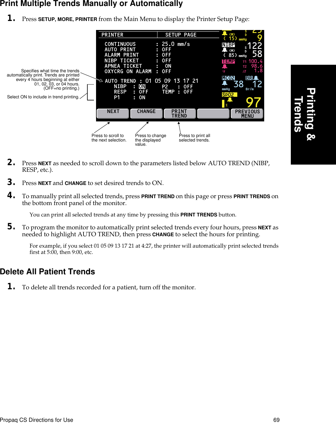 Propaq CS Directions for Use 69Printing &amp;TrendsPrint Multiple Trends Manually or Automatically1. Press SETUP, MORE, PRINTER from the Main Menu to display the Printer Setup Page:2. Press NEXT as needed to scroll down to the parameters listed below AUTO TREND (NIBP, RESP, etc.).3. Press NEXT and CHANGE to set desired trends to ON.4. To manually print all selected trends, press PRINT TREND on this page or press PRINT TRENDS on the bottom front panel of the monitor.You can print all selected trends at any time by pressing this PRINT TRENDS button.5. To program the monitor to automatically print selected trends every four hours, press NEXT as needed to highlight AUTO TREND, then press CHANGE to select the hours for printing.For example, if you select 01 05 09 13 17 21 at 4:27, the printer will automatically print selected trends first at 5:00, then 9:00, etc.Delete All Patient Trends1. To delete all trends recorded for a patient, turn off the monitor.PRINTERBRTEMP 100.498.61.897P2( 15) mmHg(M)259SDNIBP( 85) mmHg(M)%°F122 58MCO2SpO2mmHg 38 Br/mSDNEXTT1T2∆TPREVIOUSMENUSETUP PAGEAUTO TREND : 01 05 09 13 17 21CONTINUOUSAUTO PRINTALARM PRINTNIBP TICKET APNEA TICKET     OXYCRG ON ALARM NIBP  : ON RESP  : OFF  P1 : ON: 25.0 mm/s: OFF: OFF: OFF:  ON: OFF P2   : OFFCHANGE PRINTTRENDTEMP : OFF12Press to print all selected trends.Press to scroll to the next selection. Press to change the displayed value.Speciﬁes what time the trendsautomatically print. Trends are printedevery 4 hours beginning at either01, 02, 03, or 04 hours.(OFF=no printing.)Select ON to include in trend printing.