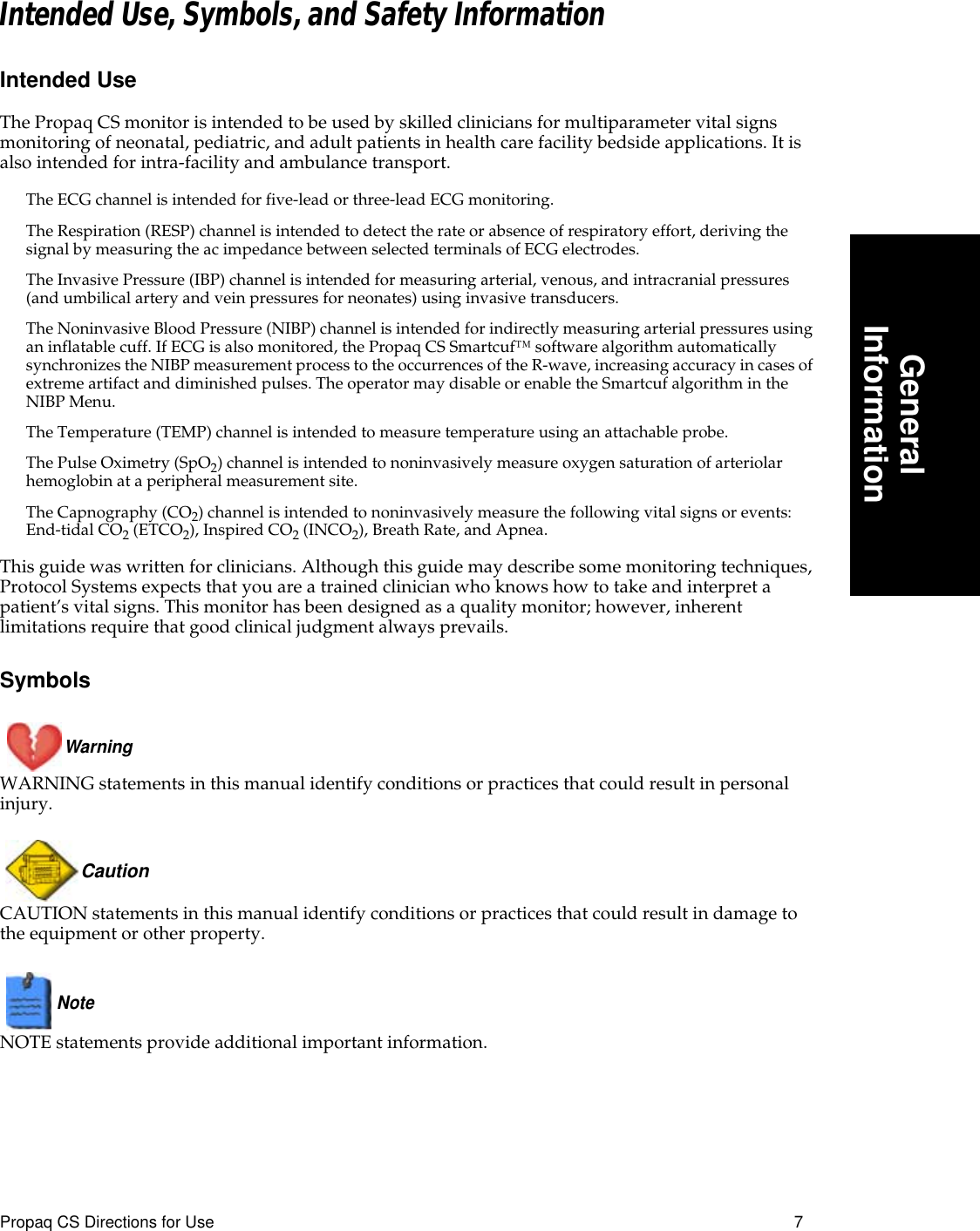  Propaq CS Directions for Use 7 GeneralInformation Intended Use, Symbols, and Safety Information Intended Use The Propaq CS monitor is intended to be used by skilled clinicians for multiparameter vital signs monitoring of neonatal, pediatric, and adult patients in health care facility bedside applications. It is also intended for intra-facility and ambulance transport. The ECG channel is intended for five-lead or three-lead ECG monitoring.The Respiration (RESP) channel is intended to detect the rate or absence of respiratory effort, deriving the signal by measuring the ac impedance between selected terminals of ECG electrodes.The Invasive Pressure (IBP) channel is intended for measuring arterial, venous, and intracranial pressures (and umbilical artery and vein pressures for neonates) using invasive transducers.The Noninvasive Blood Pressure (NIBP) channel is intended for indirectly measuring arterial pressures using an inflatable cuff. If ECG is also monitored, the Propaq CS Smartcuf™ software algorithm automatically synchronizes the NIBP measurement process to the occurrences of the R-wave, increasing accuracy in cases of extreme artifact and diminished pulses. The operator may disable or enable the Smartcuf algorithm in the NIBP Menu.The Temperature (TEMP) channel is intended to measure temperature using an attachable probe.The Pulse Oximetry (SpO 2 ) channel is intended to noninvasively measure oxygen saturation of arteriolar hemoglobin at a peripheral measurement site.The Capnography (CO 2 ) channel is intended to noninvasively measure the following vital signs or events: End-tidal CO 2  (ETCO 2 ), Inspired CO 2  (INCO 2 ), Breath Rate, and Apnea. This guide was written for clinicians. Although this guide may describe some monitoring techniques, Protocol Systems expects that you are a trained clinician who knows how to take and interpret a patient’s vital signs. This monitor has been designed as a quality monitor; however, inherent limitations require that good clinical judgment always prevails. SymbolsWarning  WARNING statements in this manual identify conditions or practices that could result in personal injury.Caution  CAUTION statements in this manual identify conditions or practices that could result in damage to the equipment or other property.Note   NOTE statements provide additional important information.