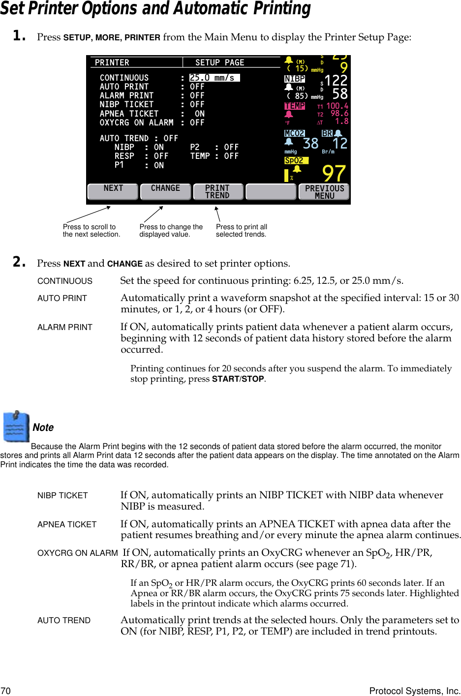 70 Protocol Systems, Inc.Set Printer Options and Automatic Printing1. Press SETUP, MORE, PRINTER from the Main Menu to display the Printer Setup Page:2. Press NEXT and CHANGE as desired to set printer options.CONTINUOUS Set the speed for continuous printing: 6.25, 12.5, or 25.0 mm/s.AUTO PRINT Automatically print a waveform snapshot at the speciﬁed interval: 15 or 30 minutes, or 1, 2, or 4 hours (or OFF).ALARM PRINT If ON, automatically prints patient data whenever a patient alarm occurs, beginning with 12 seconds of patient data history stored before the alarm occurred.Printing continues for 20 seconds after you suspend the alarm. To immediately stop printing, press START/STOP.Note  Because the Alarm Print begins with the 12 seconds of patient data stored before the alarm occurred, the monitor stores and prints all Alarm Print data 12 seconds after the patient data appears on the display. The time annotated on the Alarm Print indicates the time the data was recorded.NIBP TICKET If ON, automatically prints an NIBP TICKET with NIBP data whenever NIBP is measured.APNEA TICKET If ON, automatically prints an APNEA TICKET with apnea data after the patient resumes breathing and/or every minute the apnea alarm continues.OXYCRG ON ALARM  If ON, automatically prints an OxyCRG whenever an SpO2, HR/PR, RR/BR, or apnea patient alarm occurs (see page 71).If an SpO2 or HR/PR alarm occurs, the OxyCRG prints 60 seconds later. If an Apnea or RR/BR alarm occurs, the OxyCRG prints 75 seconds later. Highlighted labels in the printout indicate which alarms occurred.AUTO TREND Automatically print trends at the selected hours. Only the parameters set to ON (for NIBP, RESP, P1, P2, or TEMP) are included in trend printouts.PRINTERBRTEMP 100.498.61.897( 15)mmHg(M)259SDNIBP( 85)mmHg(M)%°F122 58MCO2SpO2mmHg 38 Br/mSDNEXTT1T2∆TPREVIOUSMENUSETUP PAGEAUTO TREND : OFFCONTINUOUSAUTO PRINTALARM PRINTNIBP TICKET APNEA TICKET     OXYCRG ON ALARM NIBP  : ON RESP  : OFF  P1 : ON: 25.0 mm/s: OFF: OFF: OFF:  ON: OFF P2   : OFFCHANGE PRINTTRENDTEMP : OFF12Press to print all selected trends.Press to scroll to the next selection. Press to change the displayed value.