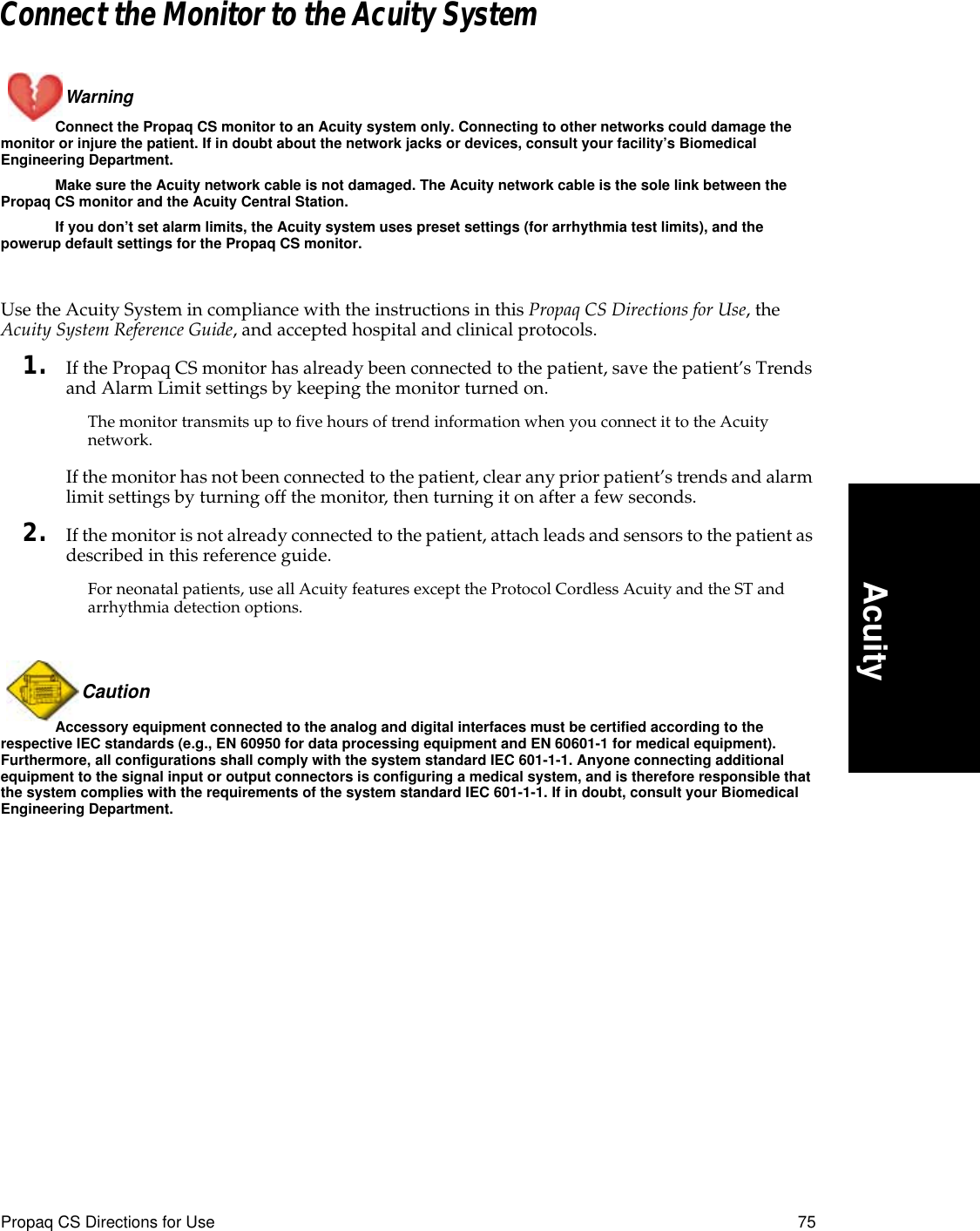 Propaq CS Directions for Use 75AcuityConnect the Monitor to the Acuity SystemWarning Connect the Propaq CS monitor to an Acuity system only. Connecting to other networks could damage the monitor or injure the patient. If in doubt about the network jacks or devices, consult your facility’s Biomedical Engineering Department.Make sure the Acuity network cable is not damaged. The Acuity network cable is the sole link between the Propaq CS monitor and the Acuity Central Station.If you don’t set alarm limits, the Acuity system uses preset settings (for arrhythmia test limits), and the powerup default settings for the Propaq CS monitor.Use the Acuity System in compliance with the instructions in this Propaq CS Directions for Use, the Acuity System Reference Guide, and accepted hospital and clinical protocols.1. If the Propaq CS monitor has already been connected to the patient, save the patient’s Trends and Alarm Limit settings by keeping the monitor turned on.The monitor transmits up to five hours of trend information when you connect it to the Acuity network.If the monitor has not been connected to the patient, clear any prior patient’s trends and alarm limit settings by turning off the monitor, then turning it on after a few seconds.2. If the monitor is not already connected to the patient, attach leads and sensors to the patient as described in this reference guide.For neonatal patients, use all Acuity features except the Protocol Cordless Acuity and the ST and arrhythmia detection options.Caution Accessory equipment connected to the analog and digital interfaces must be certified according to the respective IEC standards (e.g., EN 60950 for data processing equipment and EN 60601-1 for medical equipment). Furthermore, all configurations shall comply with the system standard IEC 601-1-1. Anyone connecting additional equipment to the signal input or output connectors is configuring a medical system, and is therefore responsible that the system complies with the requirements of the system standard IEC 601-1-1. If in doubt, consult your Biomedical Engineering Department.