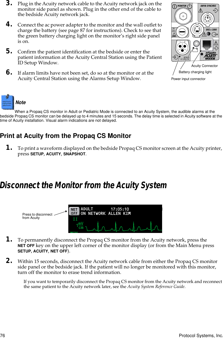 76 Protocol Systems, Inc.3. Plug in the Acuity network cable to the Acuity network jack on the monitor side panel as shown. Plug in the other end of the cable to the bedside Acuity network jack.4. Connect the ac power adapter to the monitor and the wall outlet to charge the battery (see page 87 for instructions). Check to see that the green battery charging light on the monitor’s right side panel is on.5. Confirm the patient identification at the bedside or enter the patient information at the Acuity Central Station using the Patient ID Setup Window.6. If alarm limits have not been set, do so at the monitor or at the Acuity Central Station using the Alarms Setup Window.Note  When a Propaq CS monitor in Adult or Pediatric Mode is connected to an Acuity System, the audible alarms at the bedside Propaq CS monitor can be delayed up to 4 minutes and 15 seconds. The delay time is selected in Acuity software at the time of Acuity installation. Visual alarm indications are not delayed.Print at Acuity from the Propaq CS Monitor1. To print a waveform displayed on the bedside Propaq CS monitor screen at the Acuity printer, press SETUP, ACUITY, SNAPSHOT.Disconnect the Monitor from the Acuity System1. To permanently disconnect the Propaq CS monitor from the Acuity network, press the NET OFF key on the upper left corner of the monitor display (or from the Main Menu press SETUP, ACUITY, NET OFF).2. Within 15 seconds, disconnect the Acuity network cable from either the Propaq CS monitor side panel or the bedside jack. If the patient will no longer be monitored with this monitor, turn off the monitor to erase trend information.If you want to temporarily disconnect the Propaq CS monitor from the Acuity network and reconnect the same patient to the Acuity network later, see the Acuity System Reference Guide.DEFIB SYNCHROMONITOREKG x 1000!3A2AG!!!12-28V, 3AAcuity ConnectorBattery charging lightPower input connectorADULTMON17:05:10 PRINT FAULT IINETOFF ON NETWORKmVcm1ALLEN KIMPress to disconnect from Acuity