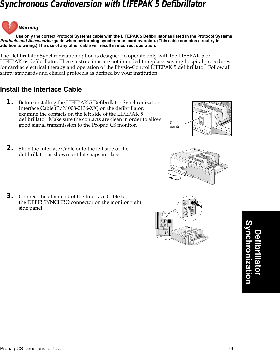 Propaq CS Directions for Use 79DeﬁbrillatorSynchronizationSynchronous Cardioversion with LIFEPAK 5 DeﬁbrillatorWarning Use only the correct Protocol Systems cable with the LIFEPAK 5 Defibrillator as listed in the Protocol Systems Products and Accessories guide when performing synchronous cardioversion. (This cable contains circuitry in addition to wiring.) The use of any other cable will result in incorrect operation.The Defibrillator Synchronization option is designed to operate only with the LIFEPAK 5 or LIFEPAK 6s defibrillator. These instructions are not intended to replace existing hospital procedures for cardiac electrical therapy and operation of the Physio-Control LIFEPAK 5 defibrillator. Follow all safety standards and clinical protocols as defined by your institution.Install the Interface Cable1. Before installing the LIFEPAK 5 Defibrillator Synchronization Interface Cable (P/N 008-0136-XX) on the defibrillator, examine the contacts on the left side of the LIFEPAK 5 defibrillator. Make sure the contacts are clean in order to allow good signal transmission to the Propaq CS monitor. 2. Slide the Interface Cable onto the left side of the defibrillator as shown until it snaps in place.3. Connect the other end of the Interface Cable to the DEFIB SYNCHRO connector on the monitor right side panel.Contact points