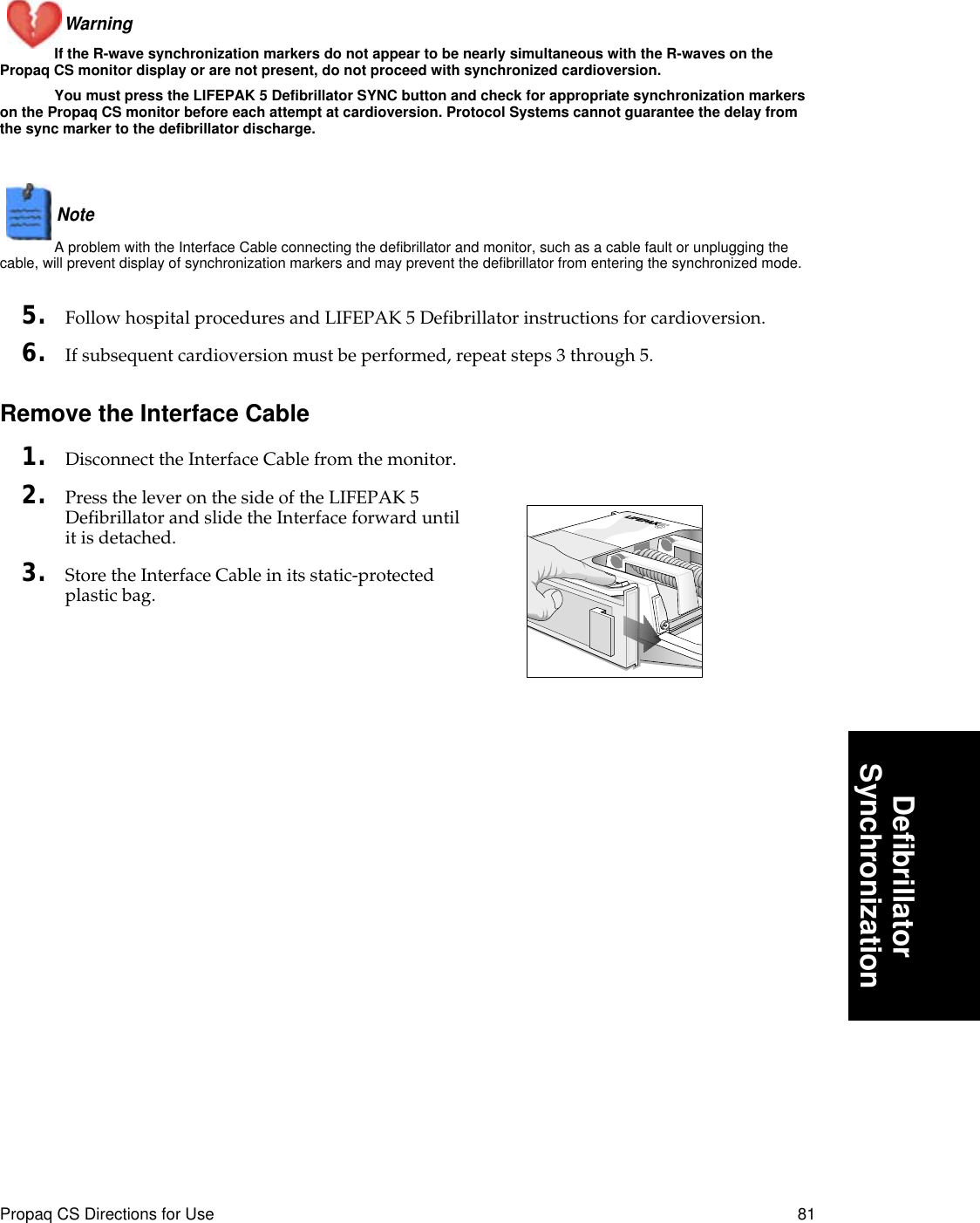 Propaq CS Directions for Use 81DeﬁbrillatorSynchronizationWarning If the R-wave synchronization markers do not appear to be nearly simultaneous with the R-waves on the Propaq CS monitor display or are not present, do not proceed with synchronized cardioversion. You must press the LIFEPAK 5 Defibrillator SYNC button and check for appropriate synchronization markers on the Propaq CS monitor before each attempt at cardioversion. Protocol Systems cannot guarantee the delay from the sync marker to the defibrillator discharge.Note  A problem with the Interface Cable connecting the defibrillator and monitor, such as a cable fault or unplugging the cable, will prevent display of synchronization markers and may prevent the defibrillator from entering the synchronized mode.5. Follow hospital procedures and LIFEPAK 5 Defibrillator instructions for cardioversion.6. If subsequent cardioversion must be performed, repeat steps 3 through 5.Remove the Interface Cable1. Disconnect the Interface Cable from the monitor.2. Press the lever on the side of the LIFEPAK 5 Defibrillator and slide the Interface forward until it is detached.3. Store the Interface Cable in its static-protected plastic bag.