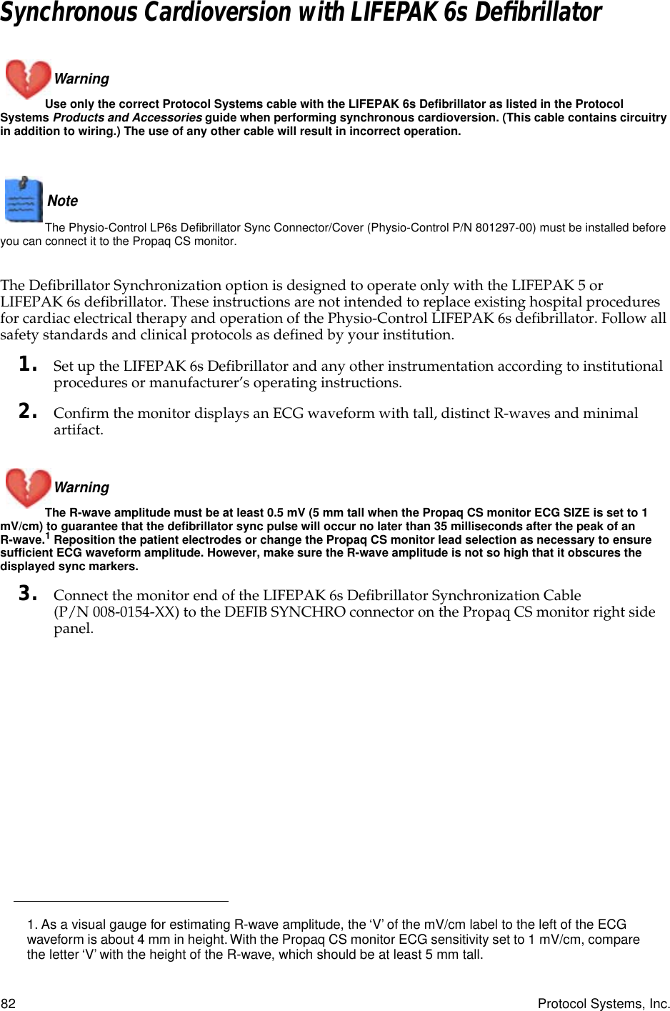 82 Protocol Systems, Inc.Synchronous Cardioversion with LIFEPAK 6s DeﬁbrillatorWarning Use only the correct Protocol Systems cable with the LIFEPAK 6s Defibrillator as listed in the Protocol Systems Products and Accessories guide when performing synchronous cardioversion. (This cable contains circuitry in addition to wiring.) The use of any other cable will result in incorrect operation.Note  The Physio-Control LP6s Defibrillator Sync Connector/Cover (Physio-Control P/N 801297-00) must be installed before you can connect it to the Propaq CS monitor.The Defibrillator Synchronization option is designed to operate only with the LIFEPAK 5 or LIFEPAK 6s defibrillator. These instructions are not intended to replace existing hospital procedures for cardiac electrical therapy and operation of the Physio-Control LIFEPAK 6s defibrillator. Follow all safety standards and clinical protocols as defined by your institution.1. Set up the LIFEPAK 6s Defibrillator and any other instrumentation according to institutional procedures or manufacturer’s operating instructions.2. Confirm the monitor displays an ECG waveform with tall, distinct R-waves and minimal artifact. Warning The R-wave amplitude must be at least 0.5 mV (5 mm tall when the Propaq CS monitor ECG SIZE is set to 1 mV/cm) to guarantee that the defibrillator sync pulse will occur no later than 35 milliseconds after the peak of an R-wave.1 Reposition the patient electrodes or change the Propaq CS monitor lead selection as necessary to ensure sufficient ECG waveform amplitude. However, make sure the R-wave amplitude is not so high that it obscures the displayed sync markers.3. Connect the monitor end of the LIFEPAK 6s Defibrillator Synchronization Cable (P/N 008-0154-XX) to the DEFIB SYNCHRO connector on the Propaq CS monitor right side panel.1. As a visual gauge for estimating R-wave amplitude, the ‘V’ of the mV/cm label to the left of the ECG waveform is about 4 mm in height. With the Propaq CS monitor ECG sensitivity set to 1 mV/cm, compare the letter ‘V’ with the height of the R-wave, which should be at least 5 mm tall.