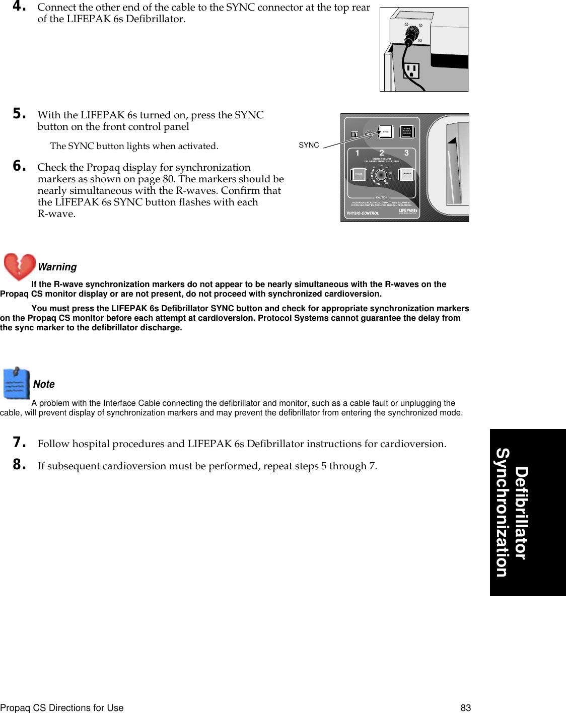 Propaq CS Directions for Use 83DeﬁbrillatorSynchronization4. Connect the other end of the cable to the SYNC connector at the top rear of the LIFEPAK 6s Defibrillator. 5. With the LIFEPAK 6s turned on, press the SYNC button on the front control panelThe SYNC button lights when activated.6. Check the Propaq display for synchronization markers as shown on page 80. The markers should be nearly simultaneous with the R-waves. Confirm that the LIFEPAK 6s SYNC button flashes with each R-wave.Warning If the R-wave synchronization markers do not appear to be nearly simultaneous with the R-waves on the Propaq CS monitor display or are not present, do not proceed with synchronized cardioversion. You must press the LIFEPAK 6s Defibrillator SYNC button and check for appropriate synchronization markers on the Propaq CS monitor before each attempt at cardioversion. Protocol Systems cannot guarantee the delay from the sync marker to the defibrillator discharge.Note  A problem with the Interface Cable connecting the defibrillator and monitor, such as a cable fault or unplugging the cable, will prevent display of synchronization markers and may prevent the defibrillator from entering the synchronized mode.7. Follow hospital procedures and LIFEPAK 6s Defibrillator instructions for cardioversion.8. If subsequent cardioversion must be performed, repeat steps 5 through 7.123SYNCINTRNLPADDLEDISCHGPOWER CHARGE100 15020030036050302010 5ENERGY SELECTDELIVERED ENERGY –– JOULESHAZARDOUS ELECTRICAL OUTPUT.  THIS EQUIPMENTIS FOR USE ONLY BY QUALIFIED MEDICAL PERSONNEL.CAUTIONPHYSIO-CONTROLPHYSIO-CONTROLLIFEPAKLIFEPAK66ssDEFIBRILLATORSYNC