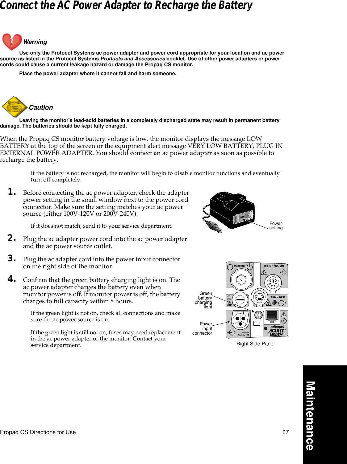 Propaq CS Directions for Use 87MaintenanceConnect the AC Power Adapter to Recharge the BatteryWarning Use only the Protocol Systems ac power adapter and power cord appropriate for your location and ac power source as listed in the Protocol Systems Products and Accessories booklet. Use of other power adapters or power cords could cause a current leakage hazard or damage the Propaq CS monitor.Place the power adapter where it cannot fall and harm someone.Caution Leaving the monitor&apos;s lead-acid batteries in a completely discharged state may result in permanent battery damage. The batteries should be kept fully charged. When the Propaq CS monitor battery voltage is low, the monitor displays the message LOW BATTERY at the top of the screen or the equipment alert message VERY LOW BATTERY, PLUG IN EXTERNAL POWER ADAPTER. You should connect an ac power adapter as soon as possible to recharge the battery.If the battery is not recharged, the monitor will begin to disable monitor functions and eventually turn off completely.1. Before connecting the ac power adapter, check the adapter power setting in the small window next to the power cord connector. Make sure the setting matches your ac power source (either 100V-120V or 200V-240V).If it does not match, send it to your service department.2. Plug the ac adapter power cord into the ac power adapter and the ac power source outlet.3. Plug the ac adapter cord into the power input connector on the right side of the monitor.4. Confirm that the green battery charging light is on. The ac power adapter charges the battery even when monitor power is off. If monitor power is off, the battery charges to full capacity within 8 hours.If the green light is not on, check all connections and make sure the ac power source is on.If the green light is still not on, fuses may need replacement in the ac power adapter or the monitor. Contact your service department.Power settingDEFIB SYNCHROMONITOREKG x 1000!3A2AG!!!12-28V, 3APowerinputconnectorGreenbatterycharginglightRight Side Panel