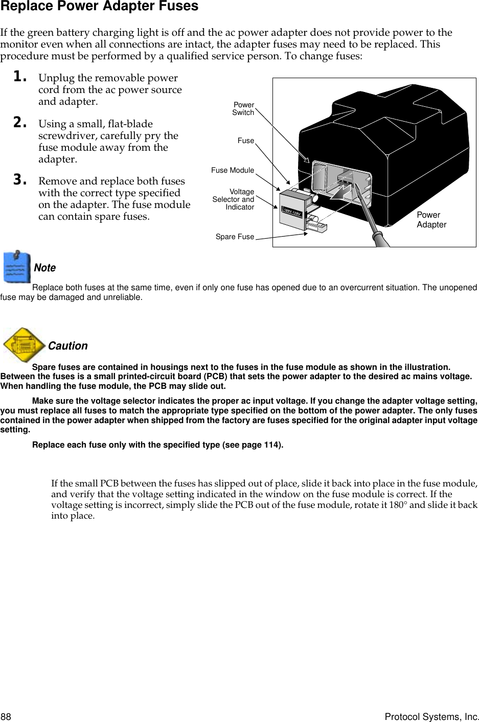 88 Protocol Systems, Inc.Replace Power Adapter FusesIf the green battery charging light is off and the ac power adapter does not provide power to the monitor even when all connections are intact, the adapter fuses may need to be replaced. This procedure must be performed by a qualified service person. To change fuses:1. Unplug the removable power cord from the ac power source and adapter.2. Using a small, flat-blade screwdriver, carefully pry the fuse module away from the adapter.3. Remove and replace both fuses with the correct type specified on the adapter. The fuse module can contain spare fuses.Note  Replace both fuses at the same time, even if only one fuse has opened due to an overcurrent situation. The unopened fuse may be damaged and unreliable.Caution Spare fuses are contained in housings next to the fuses in the fuse module as shown in the illustration. Between the fuses is a small printed-circuit board (PCB) that sets the power adapter to the desired ac mains voltage. When handling the fuse module, the PCB may slide out.Make sure the voltage selector indicates the proper ac input voltage. If you change the adapter voltage setting, you must replace all fuses to match the appropriate type specified on the bottom of the power adapter. The only fuses contained in the power adapter when shipped from the factory are fuses specified for the original adapter input voltage setting.Replace each fuse only with the specified type (see page 114).If the small PCB between the fuses has slipped out of place, slide it back into place in the fuse module, and verify that the voltage setting indicated in the window on the fuse module is correct. If the voltage setting is incorrect, simply slide the PCB out of the fuse module, rotate it 180° and slide it back into place.FusePowerSwitchVoltageSelector andIndicatorSpare FuseFuse ModulePower Adapter