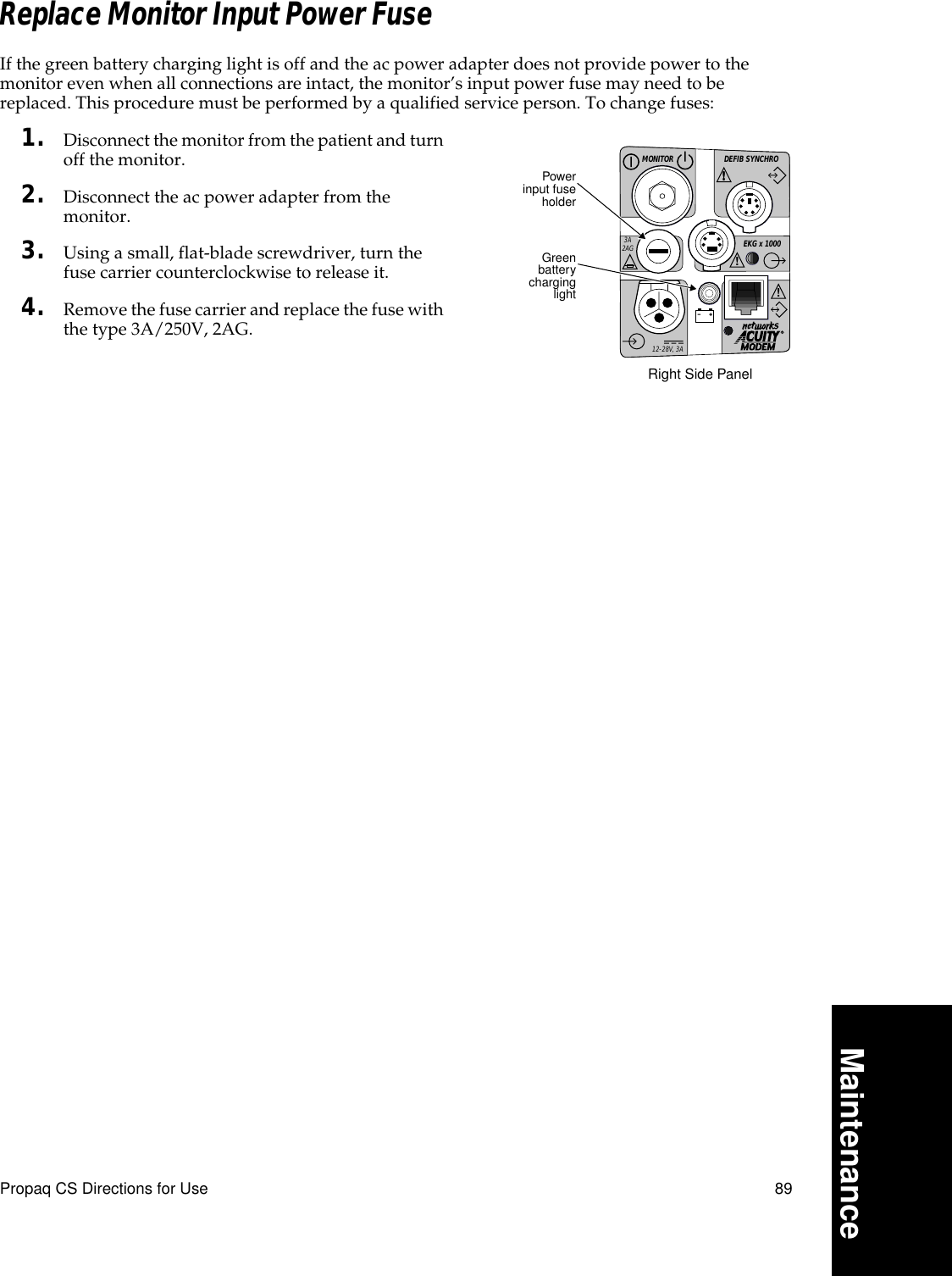 Propaq CS Directions for Use 89MaintenanceReplace Monitor Input Power FuseIf the green battery charging light is off and the ac power adapter does not provide power to the monitor even when all connections are intact, the monitor’s input power fuse may need to be replaced. This procedure must be performed by a qualified service person. To change fuses:1. Disconnect the monitor from the patient and turn off the monitor.2. Disconnect the ac power adapter from the monitor.3. Using a small, flat-blade screwdriver, turn the fuse carrier counterclockwise to release it.4. Remove the fuse carrier and replace the fuse with the type 3A/250V, 2AG.DEFIB SYNCHROMONITOREKG x 1000!3A2AG!!!12-28V, 3APowerinput fuseholderGreenbatterycharginglightRight Side Panel