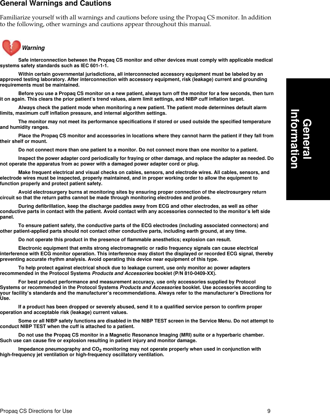  Propaq CS Directions for Use 9 GeneralInformation General Warnings and Cautions Familiarize yourself with all warnings and cautions before using the Propaq CS monitor. In addition to the following, other warnings and cautions appear throughout this manual.Warning  Safe interconnection between the Propaq CS monitor and other devices must comply with applicable medical systems safety standards such as IEC 601-1-1.Within certain governmental jurisdictions, all interconnected accessory equipment must be labeled by an approved testing laboratory. After interconnection with accessory equipment, risk (leakage) current and grounding requirements must be maintained.Before you use a Propaq CS monitor on a new patient, always turn off the monitor for a few seconds, then turn it on again. This clears the prior patient’s trend values, alarm limit settings, and NIBP cuff inflation target.Always check the patient mode when monitoring a new patient. The patient mode determines default alarm limits, maximum cuff inflation pressure, and internal algorithm settings.The monitor may not meet its performance specifications if stored or used outside the specified temperature and humidity ranges.Place the Propaq CS monitor and accessories in locations where they cannot harm the patient if they fall from their shelf or mount.Do not connect more than one patient to a monitor. Do not connect more than one monitor to a patient.Inspect the power adapter cord periodically for fraying or other damage, and replace the adapter as needed. Do not operate the apparatus from ac power with a damaged power adapter cord or plug. Make frequent electrical and visual checks on cables, sensors, and electrode wires. All cables, sensors, and electrode wires must be inspected, properly maintained, and in proper working order to allow the equipment to function properly and protect patient safety.Avoid electrosurgery burns at monitoring sites by ensuring proper connection of the electrosurgery return circuit so that the return paths cannot be made through monitoring electrodes and probes.During defibrillation, keep the discharge paddles away from ECG and other electrodes, as well as other conductive parts in contact with the patient. Avoid contact with any accessories connected to the monitor’s left side panel.To ensure patient safety, the conductive parts of the ECG electrodes (including associated connectors) and other patient-applied parts should not contact other conductive parts, including earth ground, at any time.Do not operate this product in the presence of flammable anesthetics; explosion can result.Electronic equipment that emits strong electromagnetic or radio frequency signals can cause electrical interference with ECG monitor operation. This interference may distort the displayed or recorded ECG signal, thereby preventing accurate rhythm analysis. Avoid operating this device near equipment of this type.To help protect against electrical shock due to leakage current, use only monitor ac power adapters recommended in the Protocol Systems  Products and Accessories  booklet (P/N 810-0409-XX).For best product performance and measurement accuracy, use only accessories supplied by Protocol Systems or recommended in the Protocol Systems  Products and Accessories  booklet. Use accessories according to your facility’s standards and the manufacturer’s recommendations. Always refer to the manufacturer’s Directions for Use.If a product has been dropped or severely abused, send it to a qualified service person to confirm proper operation and acceptable risk (leakage) current values.Some or all NIBP safety functions are disabled in the NIBP TEST screen in the Service Menu. Do not attempt to conduct NIBP TEST when the cuff is attached to a patient.Do not use the Propaq CS monitor in a Magnetic Resonance Imaging (MRI) suite or a hyperbaric chamber. Such use can cause fire or explosion resulting in patient injury and monitor damage.Impedance pneumography and CO 2  monitoring may not operate properly when used in conjunction with high-frequency jet ventilation or high-frequency oscillatory ventilation.