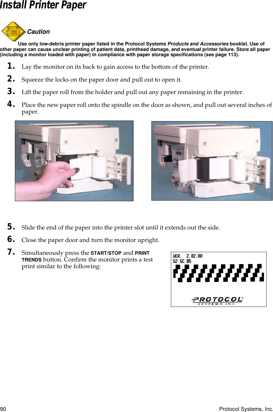 90 Protocol Systems, Inc.Install Printer PaperCaution Use only low-debris printer paper listed in the Protocol Systems Products and Accessories booklet. Use of other paper can cause unclear printing of patient data, printhead damage, and eventual printer failure. Store all paper (including a monitor loaded with paper) in compliance with paper storage specifications (see page 113).1. Lay the monitor on its back to gain access to the bottom of the printer.2. Squeeze the locks on the paper door and pull out to open it.3. Lift the paper roll from the holder and pull out any paper remaining in the printer.4. Place the new paper roll onto the spindle on the door as shown, and pull out several inches of paper.5. Slide the end of the paper into the printer slot until it extends out the side.6. Close the paper door and turn the monitor upright.7. Simultaneously press the START/STOP and PRINT TRENDS button. Confirm the monitor prints a test print similar to the following: