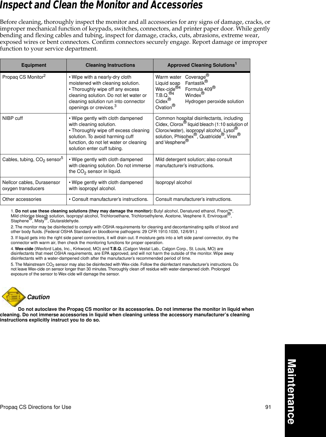 Propaq CS Directions for Use 91MaintenanceInspect and Clean the Monitor and AccessoriesBefore cleaning, thoroughly inspect the monitor and all accessories for any signs of damage, cracks, or improper mechanical function of keypads, switches, connectors, and printer paper door. While gently bending and flexing cables and tubing, inspect for damage, cracks, cuts, abrasions, extreme wear, exposed wires or bent connectors. Confirm connectors securely engage. Report damage or improper function to your service department.Caution Do not autoclave the Propaq CS monitor or its accessories. Do not immerse the monitor in liquid when cleaning. Do not immerse accessories in liquid when cleaning unless the accessory manufacturer’s cleaning instructions explicitly instruct you to do so.Equipment Cleaning Instructions Approved Cleaning Solutions11. Do not use these cleaning solutions (they may damage the monitor): Butyl alcohol, Denatured ethanol, Freon™, Mild chlorine bleach solution, Isopropyl alcohol, Trichloroethane, Trichloroethylene, Acetone, Vesphene II, Enviroquat®, Staphene®, Misty®, Glutaraldehyde.Propaq CS Monitor22. The monitor may be disinfected to comply with OSHA requirements for cleaning and decontaminating spills of blood and other body ﬂuids. (Federal OSHA Standard on bloodborne pathogens: 29 CFR 1910.1030, 12/6/91.)• Wipe with a nearly-dry cloth moistened with cleaning solution. • Thoroughly wipe off any excess cleaning solution. Do not let water or cleaning solution run into connector openings or crevices.33. If liquid gets into the right side panel connectors, it will drain out. If moisture gets into a left side panel connector, dry the connector with warm air, then check the monitoring functions for proper operation.Warm water Coverage®Liquid soap Fantastik®Wex-cide®4Formula 409®T.B.Q.®4Windex®Cidex®Hydrogen peroxide solutionOvation®4. Wex-cide (Wexford Labs, Inc., Kirkwood, MO) and T.B.Q. (Calgon Vestal Lab., Calgon Corp., St. Louis, MO) are disinfectants that meet OSHA requirements, are EPA approved, and will not harm the outside of the monitor. Wipe away disinfectants with a water-dampened cloth after the manufacturer’s recommended period of time.NIBP cuff • Wipe gently with cloth dampened with cleaning solution.• Thoroughly wipe off excess cleaning solution. To avoid harming cuff function, do not let water or cleaning solution enter cuff tubing.Common hospital disinfectants, including Cidex, Clorox® liquid bleach (1:10 solution of Clorox/water), isopropyl alcohol, Lysol® solution, Phisohex®, Quatricide®, Virex® and Vesphene®Cables, tubing, CO2 sensor55. The Mainstream CO2 sensor may also be disinfected with Wex-cide. Follow the disinfectant manufacturer’s instructions. Do not leave Wex-cide on sensor longer than 30 minutes. Thoroughly clean off residue with water-dampened cloth. Prolonged exposure of the sensor to Wex-cide will damage the sensor.• Wipe gently with cloth dampened with cleaning solution. Do not immerse the CO2 sensor in liquid.Mild detergent solution; also consult manufacturer’s instructions.Nellcor cables, Durasensor oxygen transducers• Wipe gently with cloth dampened with isopropyl alcohol.Isopropyl alcoholOther accessories • Consult manufacturer’s instructions. Consult manufacturer’s instructions.